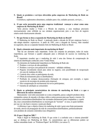247
5. Quais os produtos e serviços oferecidos pelas empresas de Marketing de Rede no
Brasil?
Cosméticos, suplementos alimentares, cuidados para o lar, cuidados pessoais, serviços....
6. O que seria necessário para uma empresa tradicional começar a atuar como uma
empresa de Marketing de Rede?
Seria preciso mudar a Visão e a Missão da empresa, e essa mudança precisaria
necessariamente estar refletida na sua estrutura organizacional, pois o seu foco do negócio
estaria sendo drasticamente alterado.
7. De que forma se deu a expansão do Marketing de Rede no Brasil?
O Marketing de Rede no Brasil é praticado desde a década de 80 por empresas locais e
não atingiu números expressivos. A partir de 1991, com a chegada da Amway, líder mundial
no segmento, deu-se a expansão bastante forte do Marketing de Rede no Brasil.
8. Qual o elemento mais importante do marketing de Rede?
Não há um elemento mais importante. Existe um conjunto de princípios, todos de muita
importância, que formam o quadro adequado para a obtenção de sucesso no marketing de
Rede.
É importante ressaltar que o marketing de rede é uma das formas de compensação do
sistema de distribuição conhecido como Venda Direta.
Os elementos de fundamental importância no Marketing de Rede são:
ü Produtos e serviços de alta qualidade;
ü Produtos e serviços com potencial de consumo – utilidade cotidiana;
ü Pequeno investimento inicial para entrar no negócio, com possibilidade de recuperação
em caso de mudança de idéia;
ü Controle ético sobre os participantes da rede;
ü Oferta de treinamento para os distribuidores;
ü Proibição de compras desnecessárias (formação de estoques, por exemplo, e regras
razoáveis de recompra do produto pela empresa);
ü Não-compensação do recrutamento de novos participantes;
ü Garantia de satisfação ao consumidor.
9. Quais as principais características do sistema de marketing de Rede e o que o
diferencia de outros sistemas?
Basicamente: você entra associando-se a uma companhia, passa a adquirir produtos desta
companhia a preço de atacado e divulga a idéia a outras pessoas para que façam o mesmo. Os
primeiros consumidores/distribuidores são recrutados diretamente pelas companhias e, a partir
daí, esses consumidores/distribuidores se encarregam de “recrutar” os seus, os quais também
por sua vez vão fazer o mesmo e assim por diante.
A diferença é que o objetivo básico do marketing de rede é gerar uma fonte permanente
de renda, através da propagação da rede de consumidores/distribuidores, preferencialmente
com produtos de consumo sistemático (uso obrigatório)
10. O que é ilegal no MR ?
Nada é ilegal no Marketing de Rede. O que existe é a confusão com o sistema piramidal
que se disfarça em Marketing de Rede. As características que os diferenciam podem ser
melhor entendidas lendo os “Positions Papers” da WFDSA. (ver anexo 5)
 