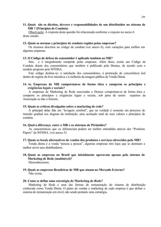 248
11. Quais são os direitos, deveres e responsabilidades de um distribuidor no sistema de
MR ? (Princípios de Conduta)
Observação: A resposta desta questão foi relacionada conforme o exposto no anexo 6
deste estudo.
12. Quais as normas e princípios de conduta regidos pelas empresas?
Os mesmos descritos no código de conduta (ver anexo 6), com variações para melhor em
algumas empresas.
13. O Código de defesa do consumidor é aplicado também ao MR?
Sim, e é integralmente cumprido pelas empresas. Além disso, existe um Código de
Conduta diante dos consumidores que também é publicado pela Domus, de acordo com o
modelo proposto pela WFDSA.
Este código destina-se: à satisfação dos consumidores, à promoção de concorrência leal
dentro do regime da livre iniciativa e à melhoria da imagem pública da Venda Direta.
14. As Empresas de MR comportam-se de forma ética e cumprem os princípios e
exigências legais e sociais?
A empresas de Marketing de Rede associadas a Domus comportam-se de forma ética e
cumprem os princípios e exigências legais e sociais, sob pena de serem expulsos da
Associação se não o fizerem.
15. Quais as críticas divulgadas sobre o marketing de rede?
A principal delas fala em “lavagem cerebral”, que na verdade é somente um processo de
imersão gradual nos dogmas da instituição, uma aceitação total de seus valores e princípios de
conduta.
16. Qual a diferença entre o MR e os sistemas de Pirâmides?
As características que os diferenciam podem ser melhor entendidas através dos “Positions
Papers” da WFDSA. (ver anexo 5)
17. Quais os locais alternativos de vendas dos produtos e serviços oferecidos pelo MR?
Venda direta é a venda “pessoa a pessoa”, algumas empresas têm lojas que se destinam a
melhor servir seus distribuidores.
18. Quais as empresas no Brasil que inicialmente operavam apenas pelo sistema de
Marketing de Rede (multinível)?
Desconhecemos.
19. Quais as empresas Brasileiras de MR que atuam no Mercado Externo?
Não existe.
20. Como se define uma estratégia de Marketing de Rede?
Marketing de Rede é uma das formas de remuneração do sistema de distribuição
conhecida como Venda Direta. O plano de vendas e marketing de cada empresa é que define o
sistema de remuneração em nível, não sendo portanto uma estratégia.
 