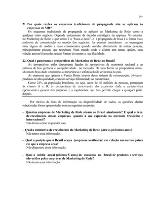 249
21. Por quais razões os esquemas tradicionais de propaganda não se aplicam às
empresas de MR?
Os esquemas tradicionais de propaganda se aplicam ao Marketing de Rede como a
qualquer outro negócio. Depende unicamente da decisão estratégica da empresa. No entanto,
no Marketing de Rede o que conta é o “boca-a-boca”, e a propaganda de boca é a forma mais
poderosa de comunicação no mundo dos negócios. As pessoas consideram as mensagens
mais dignas de crédito e mais convincentes quando ouvidas diretamente de outras pessoas,
principalmente pessoas que respeitam. Num mundo onde o cliente tem tantas opções, uma
relação pessoal é uma das únicas formas de manter a sua fidelidade.
22. Qual o panorama e perspectivas do Marketing de Rede no Brasil?
As perspectivas estão diretamente ligadas às perspectivas da economia nacional e às
práticas de boa gerência e competitividade no mercado. De toda forma as perspectivas atuais
são muito boas dado o tamanho, a importância e sofisticação da economia do país.
As empresas que operam a Venda Direta através desse sistema de remuneração, oferecem
produtos de alta qualidade, com um serviço diferenciado ao consumidor.
Como 24% da população brasileira, ou seja, cerca de 40 milhões de pessoas, pertencem
às classes A e B, as perspectivas de crescimento são excelentes dada a característica
operacional e pessoal das empresas e a capilaridade que lhes permite chegar a qualquer parte
do país.
Por motivo da falta de informação ou disponibilidade de dados, as questões abaixo
relacionadas foram apresentadas com as seguintes respostas:
- Quantas empresas de Marketing de Rede atuam no Brasil atualmente? E qual a taxa
de crescimento dessas empresas quanto a sua expansão no mercado brasileiro e
internacional?
Não temos como responder isso.
- Qual a estimativa de crescimento do Marketing de Rede para os próximos anos?
Não temos essa informação.
- Qual a posição que o Brasil ocupa (empresas analisadas) em relação aos outros países
em que a empresa atua?
Não dispomos desta informação.
- Qual a média anual (últimos 5 anos) de consumo no Brasil de produtos e serviços
oferecidos pelas empresas de Marketing de Rede?
Não temos essa informação.
 