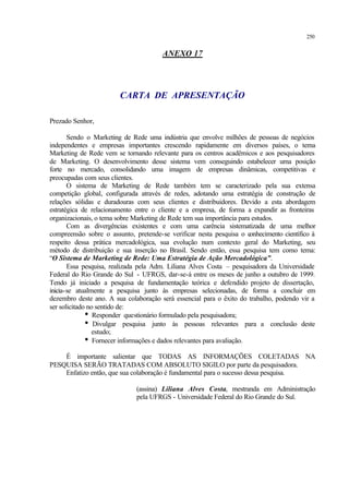 250
ANEXO 17
CARTA DE APRESENTAÇÃO
Prezado Senhor,
Sendo o Marketing de Rede uma indústria que envolve milhões de pessoas de negócios
independentes e empresas importantes crescendo rapidamente em diversos países, o tema
Marketing de Rede vem se tornando relevante para os centros acadêmicos e aos pesquisadores
de Marketing. O desenvolvimento desse sistema vem conseguindo estabelecer uma posição
forte no mercado, consolidando uma imagem de empresas dinâmicas, competitivas e
preocupadas com seus clientes.
O sistema de Marketing de Rede também tem se caracterizado pela sua extensa
competição global, configurada através de redes, adotando uma estratégia de construção de
relações sólidas e duradouras com seus clientes e distribuidores. Devido a esta abordagem
estratégica de relacionamento entre o cliente e a empresa, de forma a expandir as fronteiras
organizacionais, o tema sobre Marketing de Rede tem sua importância para estudos.
Com as divergências existentes e com uma carência sistematizada de uma melhor
compreensão sobre o assunto, pretende-se verificar nesta pesquisa o conhecimento científico à
respeito dessa prática mercadológica, sua evolução num contexto geral do Marketing, seu
método de distribuição e sua inserção no Brasil. Sendo então, essa pesquisa tem como tema:
“O Sistema de Marketing de Rede: Uma Estratégia de Ação Mercadológica”.
Essa pesquisa, realizada pela Adm. Liliana Alves Costa – pesquisadora da Universidade
Federal do Rio Grande do Sul - UFRGS, dar-se-á entre os meses de junho a outubro de 1999.
Tendo já iniciado a pesquisa de fundamentação teórica e defendido projeto de dissertação,
inicia-se atualmente a pesquisa junto às empresas selecionadas, de forma a concluir em
dezembro deste ano. A sua colaboração será essencial para o êxito do trabalho, podendo vir a
ser solicitado no sentido de:
i Responder questionário formulado pela pesquisadora;
i Divulgar pesquisa junto às pessoas relevantes para a conclusão deste
estudo;
i Fornecer informações e dados relevantes para avaliação.
É importante salientar que TODAS AS INFORMAÇÕES COLETADAS NA
PESQUISA SERÃO TRATADAS COM ABSOLUTO SIGILO por parte da pesquisadora.
Enfatizo então, que sua colaboração é fundamental para o sucesso dessa pesquisa.
(assina) Liliana Alves Costa, mestranda em Administração
pela UFRGS - Universidade Federal do Rio Grande do Sul.
 