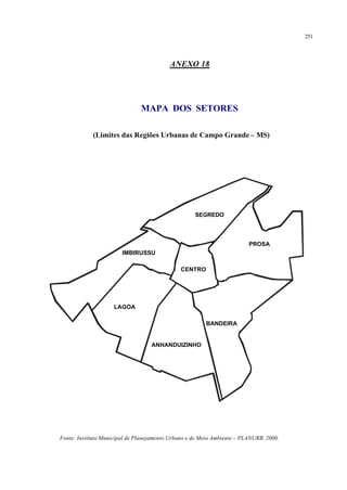 251
ANEXO 18
MAPA DOS SETORES
(Limites das Regiões Urbanas de Campo Grande – MS)
BANDEIRA
PROSA
ANHANDUIZINHO
LAGOA
IMBIRUSSU
SEGREDO
CENTRO
Fonte: Instituto Municipal de Planejamento Urbano e de Meio Ambiente – PLANURB, 2000.
 