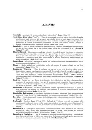 252
GLOSSÁRIO
Associado - Associado é “O mesmo que distribuidor independente”. (Buaiz, 1998, p. 149)
Australiano (Australian Two-Up) - “Plano de compensação complexo onde o distribuidor não ganha
absolutamente nada sobre os dois primeiros patrocinados diretos e seus respectivos grupos. Seus
rendimentos são calculados com base no terceiro direto em diante, considerando apenas os dois primeiros
patrocinados de cada um em suas linhas descendentes. Este plano é um dos mais seletivos e ilusórios já
criados. Talvez por isto, jamais tenha obtido sucesso.” (Buaiz, 1998, p. 149)
Benefícios – “Todos os tipos de compensação, incluindo markup, comissões, bônus e incentivos como seguro
de vida, veículos, viagens que os distribuidores podem receber das empresas de MLM.” (Gracioso &
Najjar, 1997, p.125)
Binário (Binary) - “Plano de compensação que estimula a formação de apenas duas pernas em cada centro
de negócio (direita e esquerda). As comissões são pagas em função do volume movimentado na perna mais
fraca, o que acaba estimulando uma corrida entre os grupos. Após atingir o patamar máximo na tabela de
remuneração, o distribuidor pode abrir novos centros de negócio, aumentando indefinidamente seu
potencial de ganhos.” (Buaiz, 1998, p. 150)
Boca-a-Boca - Divulgação e apresentação pessoal com o propósito de realizar vendas e estabelecer relação
com os consumidores. (Marks, 1995)
Bônus - “Ganho residual que o distribuidor recebe pelo esforço de vendas realizado em sua linha
descendente.” (Buaiz, 1998, p. 150)
Breakaway / Stairstep – “Plano de marketing em que uma pessoa e se downline podem tornar-se
independentes enquanto organização, por terem atingido determinado volume de operações (vendas). Neste
caso o patrocinador original continua recebendo overrides pelo volume de operações da rede.” Override –
“valor pago sobre a produção (venda) dos integrantes de determinada ‘perna’.” Perna – “Linha de
distribuidores que inicia com uma pessoa patrocinada e continua abaixo deste distribuidor.” (Graciosos &
Najjar, 1997, p.126)
Contrato - Contrato vem a ser: “Termo de adesão onde o distribuidor informa seus dados cadastrais e adquire
os direitos de representar produtos e serviços de uma determinada companhia. O contrato garante os
direitos e deveres de ambas as partes e deve ser cuidadosamente analisado pelo candidato antes de tomar
sua decisão de participar.” (Buaiz, 1998, p. 150)
Distribuidor - Distribuidor é uma pessoa que firma um contrato, paga uma taxa de inscrição, se exigida, e
pode representar os produtos do fabricante como vendedor e recrutador independente de outros
distribuidores. (Conforme Marks, 1995, p. 186).
Distribuidor Independente - Distribuidor independente vem ser a “Pessoa que firma contrato com uma
empresa de Vendas Diretas e/ou Marketing de Rede para representar seus produtos.” (Buaiz, 1998, p. 150)
Downlines - A linha de patrocínio entre um distribuidor particular e todos os níveis de patrocínio abaixo dele.
(Marks, 1995. p. 186).
Duplicação - Conforme Buaiz (1998, p. 150), duplicação é: “Fenômeno observado em qualquer rede,
quando o dis tribuidor mais novo se espelha nos seus patrocinadores para aprender como se faz o negócio. A
duplicação é estimulada através de fitas, manual e todos os eventos relativos ao padrão de treinamento da
empresa.”
Emancipação – “Emancipação ocorre quando o dis tribuidor alcança o nível máximo de uma tabela de
remuneração e passa a receber bônus adicionais de liderança. Este recurso é muito utilizado para identificar
e premiar quem está desenvolvendo o melhor trabalho.” (Buaiz, 1998, p.154)
Emancipação Gradativa – “Plano de compensação organizado em escalas progressivas e emancipações,
com objetivo de selecionar os líderes com mais critério. O plano de emancipação gradativa costuma ser
muito seletivo e teve maior destaque nas décadas de 70 e 80.” (Buaiz, 1998, p. 151)
 
