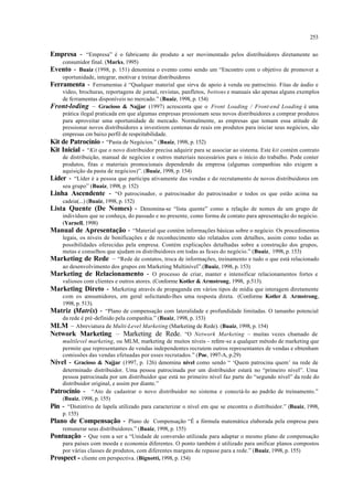 253
Empresa - “Empresa” é o fabricante do produto a ser movimentado pelos distribuidores diretamente ao
consumidor final. (Marks, 1995)
Evento - Buaiz (1998, p. 151) denomina o evento como sendo um “Encontro com o objetivo de promover a
oportunidade, integrar, motivar e treinar distribuidores
Ferramenta - Ferramentas é “Qualquer material que sirva de apoio à venda ou patrocínio. Fitas de áudio e
vídeo, brochuras, reportagens de jornal, revistas, panfletos, bottons e manuais são apenas alguns exemplos
de ferramentas disponíveis no mercado.” (Buaiz, 1998, p. 154)
Front-loding – Gracioso & Najjar (1997) acrescenta que o Front Loading / Front-end Loading é uma
prática ilegal praticada em que algumas empresas pressionam seus novos distribuidores a comprar produtos
para aproveitar uma oportunidade de mercado. Normalmente, as empresas que tomam essa atitude de
pressionar novos distribuidores a investirem centenas de reais em produtos para iniciar seus negócios, são
empresas cm baixo perfil de respeitabilidade.
Kit de Patrocínio - “Pasta de Negócios.” (Buaiz, 1998, p. 152)
Kit Inicial - “Kit que o novo distribuidor precisa adquirir para se associar ao sistema. Este kit contém contrato
de distribuição, manual de negócios e outros materiais necessários para o início do trabalho. Pode conter
produtos, fitas e materiais promocionais dependendo da empresa (algumas companhias não exigem a
aquisição da pasta de negócios)”. (Buaiz, 1998, p. 154)
Líder - “Líder é a pessoa que participa ativamente das vendas e do recrutamento de novos distribuidores em
seu grupo” (Buaiz, 1998, p. 152)
Linha Ascendente - “O patrocinador, o patrocinador do patrocinador e todos os que estão acima na
cadeia(...) (Buaiz, 1998, p. 152)
Lista Quente (De Nomes) - Denomina-se “lista quente” como a relação de nomes de um grupo de
indivíduos que se conheça, do passado e no presente, como forma de contato para apresentação do negócio.
(Yarnell, 1998)
Manual de Apresentação - “Material que contém informações básicas sobre o negócio. Os procedimentos
legais, os níveis de bonificações e de reconhecimento são relatados com detalhes, assim como todas as
possibilidades oferecidas pela empresa. Contém explicações detalhadas sobre a construção dos grupos,
metas e conselhos que ajudam os distribuidores em todas as fases do negócio.” (Buaiz, 1998, p. 153)
Marketing de Rede – “Rede de contatos, troca de informações, treinamento e tudo o que está relacionado
ao desenvolvimento dos grupos em Marketing Multinível”.(Buaiz, 1998, p. 153)
Marketing de Relacionamento - O processo de criar, manter e intensificar relacionamentos fortes e
valiosos com clientes e outros atores. (Conforme Kotler & Armstrong, 1998, p.513).
Marketing Direto - Marketing através de propaganda em vários tipos de mídia que interagem diretamente
com os consumidores, em geral solicitando-lhes uma resposta direta. (Conforme Kotler & Armstrong,
1998, p. 513).
Matriz (Matrix) - “Plano de compensação com lateralidade e profundidade limitadas. O tamanho potencial
da rede é pré-definido pela companhia.” (Buaiz, 1998, p. 153)
MLM – Abreviatura de Multi-Level Marketing (Marketing de Rede). (Buaiz, 1998, p. 154)
Network Marketing – Marketing de Rede. “O Network Marketing – muitas vezes chamado de
multilevel marketing, ou MLM, marketing de muitos níveis – refere-se a qualquer método de marketing que
permite que representantes de vendas independentes recrutem outros representantes de vendas e obtenham
comissões das vendas efetuadas por esses recrutados.” (Poe, 1997-A, p.29)
Nível - Gracioso & Najjar (1997, p. 126) denomina nível como sendo “ ‘Quem patrocina quem’ na rede de
determinado distribuidor. Uma pessoa patrocinada por um distribuidor estará no “primeiro nível”. Uma
pessoa patrocinada por um distribuidor que está no primeiro nível faz parte do “segundo nível” da rede do
distribuidor original, e assim por diante.”
Patrocínio - “Ato de cadastrar o novo distribuidor no sistema e conectá-lo ao padrão de treinamento.”
(Buaiz, 1998, p. 155)
Pin - “Distintivo de lapela utilizado para caracterizar o nível em que se encontra o distribuidor.” (Buaiz, 1998,
p. 155)
Plano de Compensação - Plano de Compensação “É a fórmula matemática elaborada pela empresa para
remunerar seus distribuidores.” (Buaiz, 1998, p. 155)
Pontuação - Que vem a ser a “Unidade de conversão utilizada para adaptar o mesmo plano de compensação
para países com moeda e economia diferentes. O ponto também é utilizado para unificar planos compostos
por várias classes de produtos, com diferentes margens de repasse para a rede.” (Buaiz, 1998, p. 155)
Prospect - cliente em perspectiva. (Bignotti, 1998, p. 154)
 