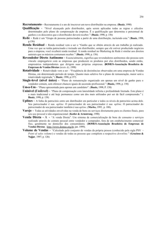 254
Recrutamento - Recrutamento é o ato de inscrever um novo distribuidor na empresa. (Buaiz, 1998)
Qualificação - “Nível alcançado pelo distribuidor, após serem aplicadas todas as regras e cálculos
determinados pelo plano de compensação da empresa. É a qualificação que determina o percentual de
ganhos e os descontos que o distribuidor deverá receber.” (Buaiz, 1998, p. 156)
Rede - Rede é um “Grupo de pessoas patrocinadas a partir de uma distribuição, incluindo esta.” (Buaiz, 1998,
p.156)
Renda Residual - Renda residual vem a ser o “Ganho que se obtém através de um trabalho já realizado.
Uma vez que se tenha patrocinado e treinado um distribuidor, sempre que ele estiver produzindo negócios
para a empresa, você receberá renda residual. A renda residual no Marketing de Rede é similar aos direitos
autorais que os músicos costumam receber.” (Buaiz, 1998, p. 156)
Revendedor Direto Autônomo - Essencialmente, significa que revendedores autônomos são pessoas sem
vínculo empregatício com as empresas que produzem os produtos por eles distribuídos, sendo então,
empresários independentes que dirigem suas próprias empresas. (DOMUS-Associação Brasileira de
Empresas de Vendas Diretas (texto A), 1998)
Rotatividade - Rotatividade vem a ser : “Freqüência de desistências observadas em uma empresa de Vendas
Diretas, em determinado período de tempo. Quanto mais seletivo for o plano de remuneração, maior será a
rotatividade registrada.” ( Buaiz, 1998, p.157)
Single-level (nível único) - “Plano de remuneração organizado em apenas um nível de ganho para o
vendedor comum, sem oferecer chances iguais de ascensão profissional.” (Buaiz, 1998, p. 158)
Um-a-Um - “Plano apresentado para apenas um candidato”. (Buaiz, 1998, P. 158)
Uninível (Unilevel) - “Plano de compensação com lateralidade infinita e profundidade limitada. Este plano é
o mais tradicional e até hoje permanece como um dos mais utilizados por ser de fácil compreensão.” (
Buaiz, 1998, p. 158)
Uplines - A linha de patrocínio entre um distribuidor em particular e todos os níveis de patrocínio acima dele.
Seu patrocinador é sua upline. O patrocinador de seu patrocinador é sua upline. O patrocinador do
patrocinador de seu patrocinador também é sua upline. (Marks, 1995, p. 188).
Varejo - Todas as atividades envolvidas na venda de bens ou serviços diretamente para os clientes finais, para
seu uso pessoal e não-organizacional. (Kotler & Armstrong, 1998)
Venda Direta - A - “A venda Direta”. Um sistema de comercialização de bens de consumo e serviços
realizado através do contato pessoal entre vendedor e comprador, fora de um estabelecimento comercial
fixo, geralmente no domicílio dos consumidores. (DOMUS-Associação Brasileira de Empresas de
Vendas Diretas. http://www.domus.org.br, jan. 1999).
Volume de Vendas - “Calculado pelo conjunto de vendas da própria pessoa (conhecido pela sigla PSV –
Point of sales volume) e vendas de todas as pessoas que compõem o respectivo downline.” (Gracioso &
Najjar, 1997, p. 126)
 