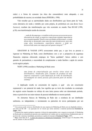 28
redes) e a forma de consumo (na ótica dos consumidores) mais adequado, e com
probabilidades de sucesso, na sociedade futura (PEREIRA, 1998).
Vale ressaltar que as oportunidades dadas aos distribuidores que fazem parte da “rede,
como alternativa de renda e trabalho por conta própria, de preferência em casa (home bases
business), resultam das transformações que vêm ocorrendo no mundo. Para BUAIZ (1998,
p.38), essa transformação resulta da crescente
... onda de desemprego e a tendência das pessoas procurarem novas
alternativas de renda, os negócios começaram a ganhar importância
na economia mundial. Dentre estas atividades profissionais, a venda
direta têm se destacado como uma das mais promissoras, pois não
exige altos investimentos, experiência anterior, e pode ser
desenvolvida tanto em tempo parcial quanto integral! 15 16
GRACIOSO & NAJJAR (1997) acrescentam ainda que, o que leva as pessoas a
ingressar no Marketing de Rede, como distribuidores vem a ser: a perspectiva de segurança
financeira; empresas oferecendo empregos de “baixa qualidade”, baixos salários e sem
garantia de permanência; a necessidade de complementar a renda familiar e opção de carreira
ou de negócio próprio.
NERY (1998) considera o Marketing de Rede como
uma forma de comercialização que envolve vários níveis de
distribuidores, bonificados pelo consumo de produtos de uma
empresa corporativa e pela duplicação de redes de distribuição
(recrutamento de outras pessoas para fazerem parte do mesmo
sistema).17
A duplicação resulta no crescimento do negócio, o qual cria um crescimento
exponencial e um potencial de renda. Isso significa que ao invés dos resultados na construção
do negócio serem baseados no esforço de uma única pessoa sobre um determinado período,
torna-se possível ter um maior número de pessoas trabalhando no mesmo período.
Os elementos básicos do Marketing de Rede são: a existência de um distribuidor
autônomo, ou independente; o recrutamento ou patrocínio de novos participantes por um
15
Uma pessoa pode tornar-se distribuidor de uma empresa de Marketing de Rede com um dispêndio mínimo –
em torno de R$ 100 – na aquisição do kit inicial que inclui amostras e material promocional (Gracioso &
Najjar, 1997).
16
A maioria dos negócio próprios requerem vivência do empreendedor com o negocio ou mercado. O Marketing
de Rede pode ser assumido por pessoas sem experiência em vendas, pois as características fundamentais para se
ter êxito são: otimismo, humildade, persistência e espírito de iniciativa (Gracioso & Najjar, 1997).
17
Nery, Joana Darc de A.. A chave do sucesso é o Sistema de Treinamento. Jornal Estagio 10, Dezembro 1998,
ano III, número 18, Rio de Janeiro.
 