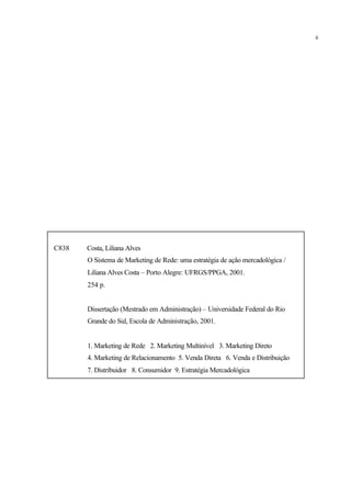 C838 Costa, Liliana Alves
O Sistema de Marketing de Rede: uma estratégia de ação mercadológica /
Liliana Alves Costa – Porto Alegre: UFRGS/PPGA, 2001.
254 p.
Dissertação (Mestrado em Administração) – Universidade Federal do Rio
Grande do Sul, Escola de Administração, 2001.
1. Marketing de Rede 2. Marketing Multinível 3. Marketing Direto
4. Marketing de Relacionamento 5. Venda Direta 6. Venda e Distribuição
7. Distribuidor 8. Consumidor 9. Estratégia Mercadológica
ii
 