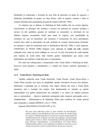 29
distribuidor já credenciado; a formação de uma linha de patrocínio ou grupo de negócios, e
finalmente, possibilidade de ganhos em duas frentes: sobre as próprias compras e sobre as
compras efetuadas pelos participantes do grupo de negócios (BUAIZ, 1998).
As empresas que se dedicam ao Marketing de Rede também têm em comum algumas
características, as principais são: produtos e serviços em potencial de consumo; produtos e
serviços de alta qualidade; garantia de satisfação ao consumidor ou devolução do seu
dinheiro; pequeno investimento inicial para entrar no negócio, com possibilidade de
reembolso em caso de desistência; não remunerar o recrutamento de novos participantes;
controle ético sobre os participantes da rede; proibição de compras desnecessárias (formação
de estoques) e oferta de treinamento para os distribuidores (BUAIZ, 1998). A essas empresas,
CHURCHILL & PETER (2000) designam como utilização de venda em rede, também
conhecida como venda em níveis múltiplos ou network, ou seja, uma prática de venda adotada
pela empresa de venda direta onde mantém agentes independentes que atuam como
distribuidores, que realizam a venda final para os consumidores.
Por causa das sobreposições e interpretações entre Venda Direta e Marketing de Rede,
buscou-se nesta pesquisa o entendimento e a relação dos termos conforme apresentado a
seguir.
2.2.1. Venda Direta e Marketing de Rede
Também conhecida como Venda Domiciliar, Venda Pessoal, Venda Porta-a-Porta, a
Venda Direta encontra suas raízes na antigüidade, quando mercadores levavam seus produtos
diretamente à população que os consumia. Essa origem milenar não torna a Venda Direta
anacrônica ante a evolução dos tempos. Está fundamentada no estímulo ao espírito
empreendedor, nos ganhos proporcionais aos resultados e no cultivo de relações próximas
com os consumidores – objetivos atualmente perseguidos pelas empresas preocupadas com a
competitividade – diferenciando-se do Marketing Direto pela existência do contato pessoal
entre comprador e vendedor (DOMUS- texto C, 1999).
Segundo GRACIOSO & NAJJAR (1997, p.13),
Há uma clara diferença entre os dois sistemas de distribuição,
embora ambos se assemelham por não usar pontos-de-vendas (lojas
de varejo). O Marketing Direto caracteriza-se pela venda a partir do
estabelecimento do vendedor, por meio de catálogos, telemarketing,
ofertas pelo correio e (mais recentemente) ofertas pela televisão e
pela Internet. Naturalmente, os distribuidores na Venda Direta
também podem utilizar-se de catálogos ou telefones, mas neste caso a
venda caracteriza-se pelo contato direto de pessoa a pessoa.
 