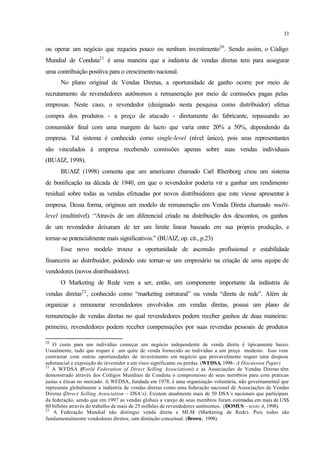 33
ou operar um negócio que requeira pouco ou nenhum investimento20
. Sendo assim, o Código
Mundial de Conduta21
é uma maneira que a indústria de vendas diretas tem para assegurar
uma contribuição positiva para o crescimento nacional.
No plano original de Vendas Diretas, a oportunidade de ganho ocorre por meio de
recrutamento de revendedores autônomos e remuneração por meio de comissões pagas pelas
empresas. Neste caso, o revendedor (designado nesta pesquisa como distribuidor) efetua
compra dos produtos - a preço de atacado - diretamente do fabricante, repassando ao
consumidor final com uma margem de lucro que varia entre 20% a 50%, dependendo da
empresa. Tal sistema é conhecido como single-level (nível único), pois seus representantes
são vinculados à empresa recebendo comissões apenas sobre suas vendas individuais
(BUAIZ, 1998).
BUAIZ (1998) comenta que um americano chamado Carl Rhenborg criou um sistema
de bonificação na década de 1940, em que o revendedor poderia vir a ganhar um rendimento
residual sobre todas as vendas efetuadas por novos distribuidores que este viesse apresentar à
empresa. Dessa forma, originou um modelo de remuneração em Venda Direta chamado multi-
level (multinível). “Através de um diferencial criado na distribuição dos descontos, os ganhos
de um revendedor deixaram de ter um limite linear baseado em sua própria produção, e
tornar-se potencialmente mais significativos.” (BUAIZ, op. cit., p.23)
Esse novo modelo trouxe a oportunidade de ascensão profissional e estabilidade
financeira ao distribuidor, podendo este tornar-se um empresário na criação de uma equipe de
vendedores (novos distribuidores).
O Marketing de Rede vem a ser, então, um componente importante da indústria de
vendas diretas22
, conhecido como “marketing estrutural” ou venda “direta de rede”. Além de
organizar e remunerar revendedores envolvidos em vendas diretas, possui um plano de
remuneração de vendas diretas no qual revendedores podem receber ganhos de duas maneiras:
primeiro, revendedores podem receber compensações por suas revendas pessoais de produtos
20
O custo para um indivíduo começar um negócio independente de venda direta é tipicamente baixo.
Usualmente, tudo que requer é um quite de venda fornecido ao indivíduo a um preço modesto. Isso vem
contrastar com outras oportunidades de investimento em negócio que provavelmente requer uma despesa
substancial e exposição do investidor a um risco significante ou perdas. (WFDSA, 1998– A Discussion Paper)
21
A WFDSA (World Federation of Direct Selling Associations) e as Associações de Vendas Diretas têm
demonstrado através dos Códigos Mundiais de Conduta o compromisso de seus membros para com práticas
justas e éticas no mercado. A WFDSA, fundada em 1978, é uma organização voluntária, não governamental que
representa globalmente a indústria de vendas diretas como uma federação nacional de Associações de Vendas
Diretas (Direct Selling Association – DSA’s). Existem atualmente mais de 50 DSA’s nacionais que participam
da federação, sendo que em 1997 as vendas globais a varejo de seus membros foram estimadas em mais de US$
80 bilhões através do trabalho de mais de 25 milhões de revendedores autônomos. (DOMUS – texto A, 1998).
22
A Federação Mundial não distingui venda direta e MLM (Marketing de Rede). Pois todos são
fundamentalmente vendedores diretos; sem distinção conceitual. (Brown, 1998).
 