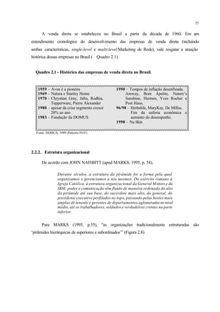 37
A venda direta se estabeleceu no Brasil a partir da década de 1960. Em um
entendimento cronológico do desenvolvimento das empresas de venda direta (incluindo
ambas características, single-level e multi-level/Marketing de Rede), vale resgatar a atuação
histórica dessas empresas no Brasil ( Quadro 2.1).
Quadro 2.1 - Histórico das empresas de venda direta no Brasil.
1959 – Avon é a pioneira
1969 – Natura e Stanley Home
1970 – Chrystian Gray, Jafra, Rodhia,
Tupperware, Pierre Alexander
1980 – apesar da crise segmento cresce
20% ao ano
1983 – Fundação da DOMUS
1990 – Tempos de inflação desenfreada.
Amway, Bom Apetite, Nature’s
Sanshine, Hermes, Yves Rocher e
Post Haus.
96/98 – Herbalife, MaryKay, De Millus.
Fim da euforia econômica e
aumento do desempenho.
1998 – Nu Skin
Fonte: DOMUS, 1999 (Palestra FGV)
2.2.2. Estrutura organizacional
De acordo com JOHN NAISBITT (apud MARKS, 1995, p. 54),
Durante séculos, a estrutura da pirâmide foi a forma pela qual
organizamos e gerenciamos a nós mesmos. Do exército romano à
Igreja Católica, à estrutura organizacional da General Motors e da
IBM; poder e comunicação têm fluído de maneira ordenada do alto
da pirâmide até sua base, do sacerdote mais alto, do general, do
presidente executivo perfilados no topo, passando pelas hostes mais
amplas de tenente e gerentes de departamentos aglomeradosnonível
médio, até os trabalhadores, soldados e verdadeiros crentes na parte
inferior.
Para MARKS (1995, p.55), "as organizações tradicionalmente estruturadas são
‘pirâmides hierárquicas de superiores e subordinados’” (Figura 2.8).
 