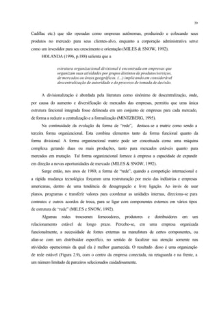 39
Cadillac etc.) que são operadas como empresas autônomas, produzindo e colocando seus
produtos no mercado para seus clientes-alvo, enquanto a corporação administrativa serve
como um investidor para seu crescimento e orientação (MILES & SNOW, 1992).
HOLANDA (1996, p.188) salienta que a
estrutura organizacional divisional é encontrada em empresas que
organizam suas atividades por grupos distintos de produtos/serviços,
de mercados ou áreas geográficas. (...) implicando em considerável
descentralização de autoridade e do processo de tomada de decisão.
A divisionalização é abordada pela literatura como sinônimo de descentralização, onde,
por causa do aumento e diversificação de mercados das empresas, permitiu que uma única
estrutura funcional integrada fosse delineada em um conjunto de empresas para cada mercado,
de forma a reduzir a centralização e a formalização (MINTZBERG, 1995).
Na continuidade da evolução da forma de “rede”, destaca-se a matriz como sendo a
terceira forma organizacional. Esta combina elementos tanto da forma funcional quanto da
forma divisional. A forma organizacional matriz pode ser conceituada como uma máquina
complexa gerando duas ou mais produções, tanto para mercados estáveis quanto para
mercados em mutação. Tal forma organizacional fornece à empresa a capacidade de expandir
em direção a novas oportunidades de mercado (MILES & SNOW, 1992).
Surge então, nos anos de 1980, a forma de “rede”, quando a competição internacional e
a rápida mudança tecnológica forçaram uma restruturação por meio das indústrias e empresas
americanas, dentro de uma tendência de desagregação e livre ligação. Ao invés de usar
planos, programas e transferir valores para coordenar as unidades internas, direciona-se para
contratos e outros acordos de troca, para se ligar com componentes externos em vários tipos
de estrutura de “rede” (MILES e SNOW, 1992).
Algumas redes trouxeram fornecedores, produtores e distribuidores em um
relacionamento estável de longo prazo. Percebe-se, em uma empresa organizada
funcionalmente, a necessidade de fontes externas na manufatura de certos componentes, ou
aliar-se com um distribuidor específico, no sentido de focalizar sua atenção somente nas
atividades operacionais da qual ela é melhor guarnecida. O resultado disso é uma organização
de rede estável (Figura 2.9), com o centro da empresa conectada, na retaguarda e na frente, a
um número limitado de parceiros selecionados cuidadosamente.
 