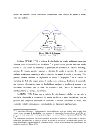41
decidir em substituir valores centralmente determinados, com relações de compra e venda,
entre estas unidades.
Projetistas Produtores
Agentes
Fornecedores Marketers e
Distribuidores
Figura 2.11 - Rede interna.
Fonte: Miles e Snow, 1992, p. 56
Conforme MARKS (1995), o sistema de distribuição de vendas tradicionais passa por
inúmeros níveis de intermediários e atacadistas 26
e, posteriormente, para os pontos de varejo
(Anexo 2). Esse sistema de distribuição é gerenciado por executivos de vendas e marketing,
gerentes de produto, gerentes regionais e distritais de vendas e gerentes de vendas de
unidades, sendo estes responsáveis pelo recrutamento do pessoal de vendas e marketing. Tais
gerentes também controlam os orçamentos de vendas e propaganda.27
Já as vendas do
Marketing de Rede não exigem pontos-de-venda, pois o sistema de distribuição é gerenciado
por contratos independentes, onde os distribuidores adquirem os produtos da empresa e os
movimenta diretamente para as mãos do consumidor final (Anexo 1). Portanto, cada
distribuidor torna-se o chefe de sua empresa.
HAWKINS (1995) destaca que a maioria dos distribuidores trabalha em sua própria
residência, eliminando a necessidade de manter escritórios e lojas dispendiosos, pois os
produtos são comprados diretamente do fabricante e vendidos diretamente ao cliente. Não
ocorrendo, portanto, intermediários e nem atacadistas que fiquem com a parte do lucro.
26
“A maioria dos fabricantes e produtores utiliza intermediários para levar seus produtos até o mercado. Eles
tentam formar um canal de distribuição – um conjunto de organizações interdependentes envolvidas no
processo de tornar um produto ou serviço disponível para o consumidor final ou organizacional.” (Kotler, 1998,
p.271)
27
É fundamental que seja feita uma análise detalhada do sistema de distribuição, identificando: os caminhos
empregados atualmente para se chegar ao mercado, as funções de distribuição e vendas de cada caminho, do
custo dessas funções, e uma avaliação da eficácia do sistema existente no sentido de avaliar o atendimento das
exigências dos clientes. (Kotler, 1998)
 