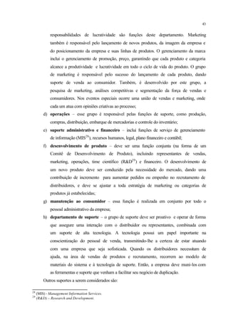 43
responsabilidades de lucratividade são funções deste departamento. Marketing
também é responsável pelo lançamento de novos produtos, da imagem da empresa e
do posicionamento da empresa e suas linhas de produtos. O gerenciamento da marca
inclui o gerenciamento de promoção, preço, garantindo que cada produto e categoria
alcance a produtividade e lucratividade em todo o ciclo de vida do produto. O grupo
de marketing é responsável pelo sucesso do lançamento de cada produto, dando
suporte de venda ao consumidor. Também, é desenvolvido por este grupo, a
pesquisa de marketing, análises competitivas e segmentação da força de vendas e
consumidores. Nos eventos especiais ocorre uma união de vendas e marketing, onde
cada um atua com opiniões criativas ao processo;
d) operações – esse grupo é responsável pelas funções de suporte, como produção,
compras, distribuição, embarque de mercadorias e controle do inventário;
e) suporte administrativo e financeiro – inclui funções de serviço de gerenciamento
de informação (MIS28
), recursos humanos, legal, plano financeiro e contábil;
f) desenvolvimento de produto – deve ser uma função conjunta (na forma de um
Comitê de Desenvolvimento de Produto), incluindo representantes de vendas,
marketing, operações, time científico (R&D29
) e financeiro. O desenvolvimento de
um novo produto deve ser conduzido pela necessidade do mercado, dando uma
contribuição de incremento para aumentar pedidos ou empenho no recrutamento de
distribuidores, e deve se ajustar a toda estratégia de marketing ou categorias de
produtos já estabelecidas;
g) manutenção ao consumidor – essa função é realizada em conjunto por todo o
pessoal administrativo da empresa;
h) departamento de suporte – o grupo de suporte deve ser proativo e operar de forma
que assegure uma interação com o distribuidor ou representantes, combinada com
um suporte de alta tecnologia. A tecnologia possui um papel importante na
conscientização do pessoal de venda, transmitindo-lhe a certeza de estar atuando
com uma empresa que seja sofisticada. Quando os distribuidores necessitam de
ajuda, na área de vendas de produtos e recrutamento, recorrem ao modelo de
materiais do sistema e à tecnologia de suporte. Então, a empresa deve muni-los com
as ferramentas e suporte que venham a facilitar seu negócio de duplicação.
Outros suportes a serem considerados são:
28
(MIS) - Management Information Services.
29
(R&D) – Research and Development.
 