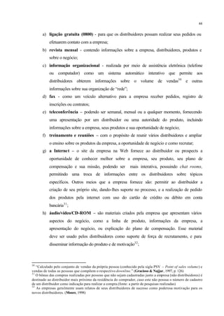 44
a) ligação gratuita (0800) - para que os distribuidores possam realizar seus pedidos ou
efetuarem contato com a empresa;
b) revista mensal - contendo informações sobre a empresa, distribuidores, produtos e
sobre o negócio;
c) informação organizacional - realizada por meio de assistência eletrônica (telefone
ou computador) como um sistema automático interativo que permite aos
distribuidores obterem informações sobre o volume de vendas30
e outras
informações sobre sua organização de “rede”;
d) fax - como um veículo alternativo para a empresa receber pedidos, registro de
inscrições ou contratos;
e) teleconferência – podendo ser semanal, mensal ou a qualquer momento, fornecendo
uma apresentação por um distribuidor ou uma autoridade do produto, incluindo
informações sobre a empresa, seus produtos e sua oportunidade de negócio;
f) treinamento e reuniões – com o propósito de reunir vários distribuidores e ampliar
o ensino sobre os produtos da empresa, a oportunidade de negócio e como recrutar;
g) a Internet – o site da empresa na Web fornece ao distribuidor ou prospects a
oportunidade de conhecer melhor sobre a empresa, seu produto, seu plano de
compensação e sua missão, podendo ser mais interativa, possuindo chat rooms,
permitindo uma troca de informações entre os distribuidores sobre tópicos
específicos. Outros meios que a empresa fornece são: permitir ao distribuidor a
criação de seu próprio site, dando-lhes suporte no processo, e a realização de pedido
dos produtos pela internet com uso do cartão de crédito ou débito em conta
bancária31
;
h) áudio/vídeo/CD-ROM – são materiais criados pela empresa que apresentam vários
aspectos do negócio, como a linha de produto, informações da empresa, a
apresentação do negócio, ou explicação do plano de compensação. Esse material
deve ser usado pelos distribuidores como suporte de força de recrutamento, e para
disseminar informação do produto e de motivação32
;
30
“Calculado pelo conjunto de vendas da própria pessoa (conhecido pela sigla PSV – Point of sales volume) e
vendas de todas as pessoas que compõem o respectivo downline.” (Gracioso & Najjar, 1997, p. 126)
31
O bônus das compras realizadas por pessoas que não sejam cadastradas junto a empresa (não distribuidores) é
destinado ao distribuidor mais próximo da residência do comprador, caso este não possua o número de cadastro
de um distribuidor como indicação para realizar a compra.(fonte: a partir de pesquisas realizadas)
32
As empresas geralmente usam relatos de seus distribuidores de sucesso como poderosa motivação para os
novos distribuidores. (Moore, 1998)
 