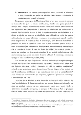 45
i) transmissão de TV – muitas empresas produzem shows e elementos de treinamento
a serem transmitidos via satélite de televisão, como também a transmissão de
grandes encontros e seções de treinamento.
Em geral, em uma empresa de Marketing de Rede, há um grupo responsável em suprir
as necessidades do grupo de vendas (distribuidores), atuando como ponto principal de
interação entre a empresa e distribuidores em uma variedade de situações. Muitas vezes eles
são responsáveis pelo processamento e publicação de informações dos distribuidores na
empresa. Tais informações incluem as datas de reuniões destinadas aos distribuidores, e as
abertas ao público em geral, ou as classificadas para publicação na revista da empresa.
Adicionalmente, esse grupo administra o programa de reconhecimento, gerando relatórios
(mapa de patrocínio) do sistema de plano de compensação, onde demonstra mensalmente as
promoções dos níveis do distribuidor. Nesse caso, o grupo de suporte gerencia o envio de
cartas de congratulações, do broche de premiação (Pin) aos qualificados em novos níveis da
rede e a publicação da foto de cada um desses distribuidores na revista da empresa. As
pessoas que compõem esse departamento necessitam de um profundo conhecimento de todas
as áreas do negócio, e, o mais importante, devem ter habilidade de comunicação por causa de
seu papel no estilo de embaixador (MOORE, 1998).
Vale ressaltar que mapa de patrocínio vem a ser o relatório que a empresa emite para
informar seus líderes sobre o desenvolvimento do negócio. Costumam conter dados como
uma listagem com nome, telefone e pontuação de todos os associados descendentes33
,
excluindo os que pertencem a grupos já emancipados. Por essa listagem, o líder controla sua
rede de distribuidores, identificando os que necessitam de maior apoio e acompanhamento34
.
Esses relatórios são disponibilizados por computador, agilizando o processo de administração
e planejamento (BUAIZ, 1998).
Verifica-se que no Marketing de Rede ocorre uma forte interação entre a empresa e sua
“rede” de distribuidores, de forma que resulte em um processo dinâmico de informações por
causa da existência potencial de um relacionamento interno entre ambos. Sendo os
distribuidores considerados empresários, as empresas de Marketing de Rede se preocupam
tanto em adotar normas adequadas de conduta no relacionamento com seus vendedores e/ou
33
Associado é “O mesmo que distribuidor independente. Este termo costuma ser mais utilizado por empresas
que atuam com foco no consumo ou em serviços, onde o conceito de ‘distribuidor’ não se encaixa muito bem.”
(Buaiz, 1998, p. 149)
34
O acompanhamento pode se dar através de fitas e alguma literatura, como também, um esclarecimento das
dúvidas por parte do distribuidor que apresentou a oportunidade. (Buaiz, 1998)
 