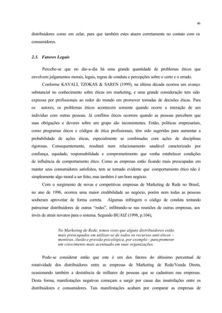 46
distribuidores como em zelar, para que também estes atuem corretamente no contato com os
consumidores.
2.3. Fatores Legais
Percebe-se que no dia-a-dia há uma grande quantidade de problemas éticos que
envolvem julgamentos morais, legais, regras de conduta e percepções sobre o certo e o errado.
Conforme KAVALI, TZOKAS & SAREN (1999), na última década ocorreu um avanço
substancial no conhecimento sobre éticas em marketing, e uma grande consideração tem sido
expressa por profissionais ao redor do mundo em promover tomadas de decisões éticas. Para
os autores, os problemas éticos acontecem somente quando ocorre a interação de um
indivíduo com outras pessoas. Já conflitos éticos ocorrem quando as pessoas percebem que
suas obrigações e deveres sobre um grupo são inconsistentes. Então, políticas empresariais,
como programas éticos e códigos de ética profissionais, têm sido sugeridas para aumentar a
probabilidade de ações éticas, especialmente se combinadas com ações de disciplinas
rigorosas. Consequentemente, resultará num relacionamento saudável caracterizado por
confiança, equidade, responsabilidade e comprometimento que venha estabelecer condições
de influência de comportamento ético. Como as empresas estão ficando mais preocupadas em
manter seus consumidores satisfeitos, tem se tornado evidente que comportamento ético não é
simplesmente algo moral a ser feito, mas também é um bom negócio.
Com o surgimento de novas e competitivas empresas de Marketing de Rede no Brasil,
no ano de 1996, ocorreu uma maior credibilidade ao negócio, porém nem todas as pessoas
souberam aproveitar de forma correta. Algumas infringem o código de conduta tentando
patrocinar distribuidores de outras “redes”, infiltrando-se nas reuniões de outras empresas, aos
invés de atrair novatos para o sistema. Segundo BUAIZ (1998, p.104),
No Marketing de Rede, temos visto que alguns distribuidores estão
mais preocupados em utilizar-se de todos os recursos anti-éticos –
mentiras, ilusão e pressão psicológica, por exemplo – parapromover
um crescimento mais acentuado em suas organizações.
Pode-se considerar então que este é um dos fatores do altíssimo percentual de
rotatividade dos distribuidores entre as empresas de Marketing de Rede/Venda Direta,
ocasionando também a desistência de milhares de pessoas que se cadastram nas empresas.
Desta forma, manifestações negativas começam a surgir por causa das insatisfações entre os
distribuidores e consumidores. Tais manifestações acabam por comparar as empresas de
 