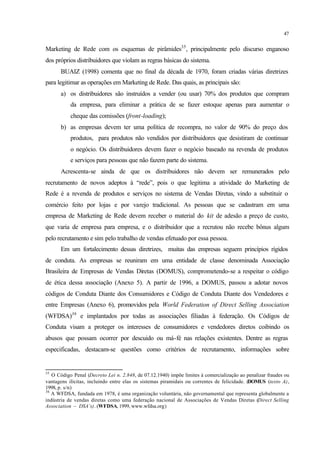 47
Marketing de Rede com os esquemas de pirâmides35
, principalmente pelo discurso enganoso
dos próprios distribuidores que violam as regras básicas do sistema.
BUAIZ (1998) comenta que no final da década de 1970, foram criadas várias diretrizes
para legitimar as operações em Marketing de Rede. Das quais, as principais são:
a) os distribuidores são instruídos a vender (ou usar) 70% dos produtos que compram
da empresa, para eliminar a prática de se fazer estoque apenas para aumentar o
cheque das comissões (front-loading);
b) as empresas devem ter uma política de recompra, no valor de 90% do preço dos
produtos, para produtos não vendidos por distribuidores que desistiram de continuar
o negócio. Os distribuidores devem fazer o negócio baseado na revenda de produtos
e serviços para pessoas que não fazem parte do sistema.
Acrescenta-se ainda de que os distribuidores não devem ser remunerados pelo
recrutamento de novos adeptos à “rede”, pois o que legitima a atividade do Marketing de
Rede é a revenda de produtos e serviços no sistema de Vendas Diretas, vindo a substituir o
comércio feito por lojas e por varejo tradicional. As pessoas que se cadastram em uma
empresa de Marketing de Rede devem receber o material do kit de adesão a preço de custo,
que varia de empresa para empresa, e o distribuidor que a recrutou não recebe bônus algum
pelo recrutamento e sim pelo trabalho de vendas efetuado por essa pessoa.
Em um fortalecimento dessas diretrizes, muitas das empresas seguem princípios rígidos
de conduta. As empresas se reuniram em uma entidade de classe denominada Associação
Brasileira de Empresas de Vendas Diretas (DOMUS), comprometendo-se a respeitar o código
de ética dessa associação (Anexo 5). A partir de 1996, a DOMUS, passou a adotar novos
códigos de Conduta Diante dos Consumidores e Código de Conduta Diante dos Vendedores e
entre Empresas (Anexo 6), promovidos pela World Federation of Direct Selling Association
(WFDSA)36
e implantados por todas as associações filiadas à federação. Os Códigos de
Conduta visam a proteger os interesses de consumidores e vendedores diretos coibindo os
abusos que possam ocorrer por descuido ou má-fé nas relações existentes. Dentre as regras
especificadas, destacam-se questões como critérios de recrutamento, informações sobre
35
O Código Penal (Decreto Lei n. 2.848, de 07.12.1940) impõe limites à comercialização ao penalizar fraudes ou
vantagens ilícitas, incluindo entre elas os sistemas piramidais ou correntes de felicidade. (DOMUS (texto A),
1998, p. s/n)
36
A WFDSA, fundada em 1978, é uma organização voluntária, não governamental que representa globalmente a
indústria de vendas diretas como uma federação nacional de Associações de Vendas Diretas (Direct Selling
Association – DSA’s). (WFDSA, 1999, www.wfdsa.org)
 