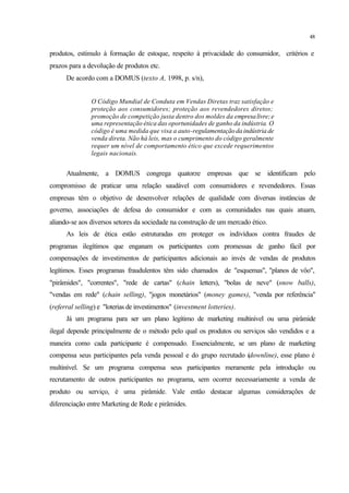 48
produtos, estímulo à formação de estoque, respeito à privacidade do consumidor, critérios e
prazos para a devolução de produtos etc.
De acordo com a DOMUS (texto A, 1998, p. s/n),
O Código Mundial de Conduta em Vendas Diretas traz satisfação e
proteção aos consumidores; proteção aos revendedores diretos;
promoção de competição justa dentro dos moldes da empresalivre;e
uma representação ética das oportunidades de ganho da indústria. O
código é uma medida que visa a auto-regulamentação da indústria de
venda direta. Não há leis, mas o cumprimento do código geralmente
requer um nível de comportamento ético que excede requerimentos
legais nacionais.
Atualmente, a DOMUS congrega quatorze empresas que se identificam pelo
compromisso de praticar uma relação saudável com consumidores e revendedores. Essas
empresas têm o objetivo de desenvolver relações de qualidade com diversas instâncias de
governo, associações de defesa do consumidor e com as comunidades nas quais atuam,
aliando-se aos diversos setores da sociedade na construção de um mercado ético.
As leis de ética estão estruturadas em proteger os indivíduos contra fraudes de
programas ilegítimos que enganam os participantes com promessas de ganho fácil por
compensações de investimentos de participantes adicionais ao invés de vendas de produtos
legítimos. Esses programas fraudulentos têm sido chamados de "esquemas", "planos de vôo",
"pirâmides", "correntes", "rede de cartas" (chain letters), "bolas de neve" (snow balls),
"vendas em rede" (chain selling), "jogos monetários" (money games), "venda por referência"
(referral selling) e "loterias de investimentos" (investment lotteries).
Já um programa para ser um plano legítimo de marketing multinível ou uma pirâmide
ilegal depende principalmente de o método pelo qual os produtos ou serviços são vendidos e a
maneira como cada participante é compensado. Essencialmente, se um plano de marketing
compensa seus participantes pela venda pessoal e do grupo recrutado (downline), esse plano é
multinível. Se um programa compensa seus participantes meramente pela introdução ou
recrutamento de outros participantes no programa, sem ocorrer necessariamente a venda de
produto ou serviço, é uma pirâmide. Vale então destacar algumas considerações de
diferenciação entre Marketing de Rede e pirâmides.
 