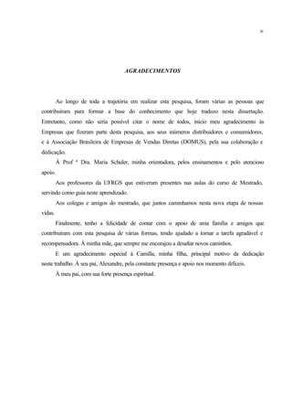 AGRADECIMENTOS
Ao longo de toda a trajetória em realizar esta pesquisa, foram várias as pessoas que
contribuíram para formar a base do conhecimento que hoje traduzo nesta dissertação.
Entretanto, como não seria possível citar o nome de todos, inicio meu agradecimento às
Empresas que fizeram parte desta pesquisa, aos seus inúmeros distribuidores e consumidores,
e à Associação Brasileira de Empresas de Vendas Diretas (DOMUS), pela sua colaboração e
dedicação.
À Prof ª Dra. Maria Schuler, minha orientadora, pelos ensinamentos e pelo atencioso
apoio.
Aos professores da UFRGS que estiveram presentes nas aulas do curso de Mestrado,
servindo como guia neste aprendizado.
Aos colegas e amigos do mestrado, que juntos caminhamos nesta nova etapa de nossas
vidas.
Finalmente, tenho a felicidade de contar com o apoio de uma família e amigos que
contribuíram com esta pesquisa de várias formas, tendo ajudado a tornar a tarefa agradável e
recompensadora. À minha mãe, que sempre me encorajou a desafiar novos caminhos.
E um agradecimento especial à Camilla, minha filha, principal motivo da dedicação
neste trabalho. À seu pai, Alexandre, pela constante presença e apoio nos momento difíceis.
À meu pai, com sua forte presença espiritual.
iv
 