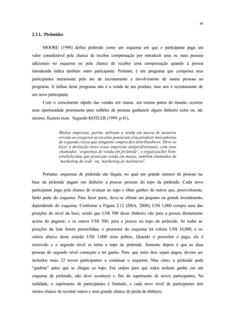49
2.3.1. Pirâmides
MOORE (1998) define pirâmide como um esquema em que o participante paga um
valor considerável pela chance de receber compensação por introduzir uma ou mais pessoas
adicionais no esquema ou pela chance de receber uma compensação quando a pessoa
introduzida indica também outro participante. Portanto, é um programa que compensa seus
participantes meramente pelo ato de recrutamento e envolvimento de outras pessoas no
programa. A ênfase deste programa não é a venda de um produto, mas sim o recrutamento de
um novo participante.
Com o crescimento rápido das vendas em massa em muitas partes do mundo, ocorreu
uma oportunidade promissora para milhões de pessoas ganharem algum dinheiro extra ou, até
mesmo, ficarem ricas. Segundo KOTLER (1999, p.41),
Muitas empresas, porém, utilizam a venda em massa de maneira
errada ao exagerar as receitas potenciais e/ou produzir mercadorias
de segunda classe que ninguém compra dos distribuidores. Deve-se
fazer a distinção entre essas empresas antiprofissionais, com seus
chamados ‘esquemas de venda em pirâmide’, e organizações bem-
estabelecidas que praticam venda em massa, também chamadas de
‘marketing de rede’ ou ‘marketing de multinível’.
Portanto, esquemas de pirâmide são ilegais, no qual um grande número de pessoas na
base da pirâmide pagam em dinheiro a poucas pessoas do topo da pirâmide. Cada novo
participante paga pela chance de avançar ao topo e obter ganhos de outros que, possivelmente,
farão parte do esquema. Para fazer parte, deve-se efetuar um pequeno ou grande investimento,
dependendo do esquema. Conforme a Figura 2.12 (DSA, 2000), US$ 1,000 compra uma das
posições do nível da base; sendo que US$ 500 desse dinheiro vão para a pessoa diretamente
acima do pagante, e os outros US$ 500, para a pessoa no topo da pirâmide. Se todas as
posições da lista forem preenchidas, o promotor do esquema irá coletar US$ 16,000, e os
outros abaixo deste estarão US$ 1,000 mais pobres. Quando o promotor é pago, ele é
removido e o segundo nível se torna o topo da pirâmide. Somente depois é que as duas
pessoas do segundo nível começam a ter ganho. Para que estes dois sejam pagos, devem ser
incluídos mais 32 novos participantes a continuar o esquema. Mas claro, a pirâmide pode
“quebrar” antes que se chegue ao topo. Em ordem para que todos tenham ganho em um
esquema de pirâmide, não deve acontecer o fim do suprimento de novos participantes. Na
realidade, o suprimento de participantes é limitado, e cada novo nível de participantes tem
menos chance de recrutar outros e uma grande chance de perda de dinheiro.
 