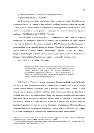 52
g) não-compensação do recrutamento de novos participantes; e
h) garantia de satisfação ao consumidor40
.
Verifica-se que cinco dessas características dizem respeito ao produto, firmando de que
o sistema se baseia em produtos de boa qualidade, atendendo a uma necessidade do mercado.
“A satisfação do cliente depende do desempenho do produto percebido com relação ao valor
relativo às expectativas do comprador. A satisfação do cliente é intimamente ligada à
qualidade.” (KOTLER & ARMSTRONG, 1998, p. 6)
Outra característica a ser destacada é a responsabilidade social, onde as empresas
incorporam à sua estratégia de negócio a sua interação com a comunidade, de forma a retornar
a ela inúmeros benefícios. As empresas associadas à DOMUS exercem contribuições quanto à
responsabilidade social, podendo destacar as seguintes: Unidade de Condicionamento Físico e
Esporte Adaptado da Estação Especial Lapa (Amway), Programa “Ver para Crer” (Natura),
Programa Saúde Integral da Mulher (Avon), Instituto Ayrton Senna, Centro de Recuperação e
Educação Nutricional (Herbalife), doações a hospitais e comunidades carentes, e outros.
Para CHURCHILL & PETER (2000, p.41),
A responsabilidade social pode envolver uma cessação de atividades
negativas ou uma tomada de ações positivas, como informações aos
clientes, parcerias com órgãos de serviços comunitários ou
financiamento de projetos especiais. As ações positivas não só
beneficiam a comunidade, como também podem melhorar as relações
com ela e reforçar uma imagem positiva.
MONTANA (1999, p. 32) cita que a abordagem da responsabilidade social “(...) supõe
não serem as metas da empresa meramente econômicas mas também sociais e que a empresa
deveria destinar recursos econômicos para a realização dessas metas.” Porém, o autor
comenta que os recursos econômicos utilizados pelas empresas em ações que beneficiam a
sociedade nem sempre foram bem aceitos. Sendo este argumento debatido entre dois autores
importantes, Milton Friedman, economista e Prêmio Nobel de Economia, e Keith Davis, da
Universidade Estadual do Arizona. Friedman afirma que a empresa deva otimizar o lucro do
acionista (proprietário) por meio do bom uso dos recursos organizacionais. Davis já defende a
responsabilidade social das empresas, citando que a mesma anda de mãos dadas com o poder
social, tendo esta a obrigação de assumir uma responsabilidade social correspondente.41
40
Refere-se ao desenvolvimento de uma relação pessoal entre comprador e vendedor, e entrega do produto pela
mesma pessoa que o vende. (DOMUS, texto D - Palestra FGV, 1999)
41
Ver os argumentos de natureza teórica e prática citadas por Friedman e Davis em: Montana, Patrick J.,
Administração. São Paulo: Saraiva, 1999, p. 33-35.
 