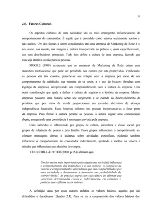 53
2.5. Fatores Culturais
Os aspectos culturais de uma sociedade são os mais abrangentes influenciadores do
comportamento do consumidor. É aquilo que é entendido como valores socialmente aceitos e
não aceitos. Um dos fatores a serem considerados em uma empresa de Marketing de Rede é o
seu nome, sua missão, sua imagem e cultura transparecida ao público e, mais especificamente,
aos seus distribuidores potenciais. Tudo isso define a cultura de uma empresa, fazendo que
esta seja atrativa ou não para as pessoas.
MOORE (1998) acrescenta que as empresas de Marketing de Rede criam uma
atmosfera motivacional que pode ser percebida nos eventos por esta promovidos. Verificando
as pessoas em tais eventos, percebe-se sua relação com a empresa por meio de seu
comportamento de satisfação, sua maneira de se vestir, e o uso de buttons (broches com
logotipo da empresa), comprovando um comprometimento com a cultura da empresa. Uma
outra consideração que ajuda a definir a cultura do negócio é a história da empresa. Muitas
empresas possuem uma história sobre seu surgimento e se estende ao desenvolvimento de
produtos que por meio da venda proporcionam um caminho alternativo de alcançar
independência financeira. Essas histórias refletem nas pessoas incentivando-as a fazer parte
da empresa. Para firmar a cultura perante as pessoas, a autora sugere uma comunicação
aberta, assegurando uma consistência à mensagem enviada pela empresa.
Cada indivíduo é influenciado por grupos de cultura, subcultura e classe social, por
grupos de referência da pessoa e pela família. Esses grupos influenciam o comportamento ao
oferecer mensagens diretas e indiretas sobre atividades específicas, podendo também
influenciar o comportamento do consumidor indiretamente, ajudando a moldar os valores e
atitudes que influenciam suas decisões de compra.
CHURCHILL & PETER (2000, p.154) afirmam que,
Um dos meios mais importantes pelos quais uma sociedade influencia
o comportamento dos indivíduos é a sua cultura, ‘o complexo de
valores e comportamentos aprendidos que são compartilhados por
uma sociedade e destinam-se a aumentar sua probabilidade de
sobrevivência’. As pessoas expressam sua cultura ao afirmar que
valorizam determinadas coisas e, indiretamente, em costumes e
práticas que reflitam esses valores.
A definição dada por esses autores enfatiza os valores básicos, aqueles que são
difundidos e duradouros (Quadro 2.3). Para se ter a compreensão dos valores básicos das
 