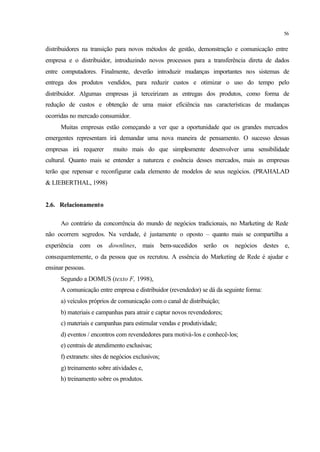 56
distribuidores na transição para novos métodos de gestão, demonstração e comunicação entre
empresa e o distribuidor, introduzindo novos processos para a transferência direta de dados
entre computadores. Finalmente, deverão introduzir mudanças importantes nos sistemas de
entrega dos produtos vendidos, para reduzir custos e otimizar o uso do tempo pelo
distribuidor. Algumas empresas já terceirizam as entregas dos produtos, como forma de
redução de custos e obtenção de uma maior eficiência nas características de mudanças
ocorridas no mercado consumidor.
Muitas empresas estão começando a ver que a oportunidade que os grandes mercados
emergentes representam irá demandar uma nova maneira de pensamento. O sucesso dessas
empresas irá requerer muito mais do que simplesmente desenvolver uma sensibilidade
cultural. Quanto mais se entender a natureza e essência desses mercados, mais as empresas
terão que repensar e reconfigurar cada elemento de modelos de seus negócios. (PRAHALAD
& LIEBERTHAL, 1998)
2.6. Relacionamento
Ao contrário da concorrência do mundo de negócios tradicionais, no Marketing de Rede
não ocorrem segredos. Na verdade, é justamente o oposto – quanto mais se compartilha a
experiência com os downlines, mais bem-sucedidos serão os negócios destes e,
consequentemente, o da pessoa que os recrutou. A essência do Marketing de Rede é ajudar e
ensinar pessoas.
Segundo a DOMUS (texto F, 1998),
A comunicação entre empresa e distribuidor (revendedor) se dá da seguinte forma:
a) veículos próprios de comunicação com o canal de distribuição;
b) materiais e campanhas para atrair e captar novos revendedores;
c) materiais e campanhas para estimular vendas e produtividade;
d) eventos / encontros com revendedores para motivá-los e conhecê-los;
e) centrais de atendimento exclusivas;
f) extranets: sites de negócios exclusivos;
g) treinamento sobre atividades e,
h) treinamento sobre os produtos.
 