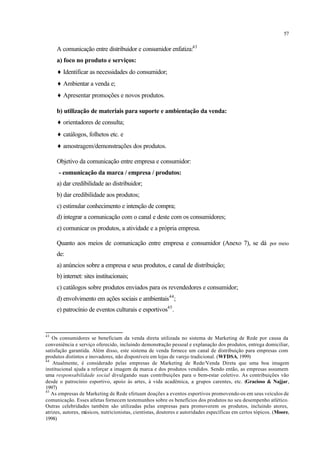 57
A comunicação entre distribuidor e consumidor enfatiza:43
a) foco no produto e serviços:
♦ Identificar as necessidades do consumidor;
♦ Ambientar a venda e;
♦ Apresentar promoções e novos produtos.
b) utilização de materiais para suporte e ambientação da venda:
♦ orientadores de consulta;
♦ catálogos, folhetos etc. e
♦ amostragem/demonstrações dos produtos.
Objetivo da comunicação entre empresa e consumidor:
- comunicação da marca / empresa / produtos:
a) dar credibilidade ao distribuidor;
b) dar credibilidade aos produtos;
c) estimular conhecimento e intenção de compra;
d) integrar a comunicação com o canal e deste com os consumidores;
e) comunicar os produtos, a atividade e a própria empresa.
Quanto aos meios de comunicação entre empresa e consumidor (Anexo 7), se dá por meio
de:
a) anúncios sobre a empresa e seus produtos, e canal de distribuição;
b) internet: sites institucionais;
c) catálogos sobre produtos enviados para os revendedores e consumidor;
d) envolvimento em ações sociais e ambientais44
;
e) patrocínio de eventos culturais e esportivos45
.
43
Os consumidores se beneficiam da venda direta utilizada no sistema de Marketing de Rede por causa da
conveniência e serviço oferecido, incluindo demonstração pessoal e explanação dos produtos, entrega domiciliar,
satisfação garantida. Além disso, este sistema de venda fornece um canal de distribuição para empresas com
produtos distintos e inovadores, não disponíveis em lojas de varejo tradicional. (WFDSA, 1999)
44
Atualmente, é considerado pelas empresas de Marketing de Rede/Venda Direta que uma boa imagem
institucional ajuda a reforçar a imagem da marca e dos produtos vendidos. Sendo então, as empresas assumem
uma responsabilidade social divulgando suas contribuições para o bem-estar coletivo. As contribuições vão
desde o patrocínio esportivo, apoio às artes, à vida acadêmica, a grupos carentes, etc. (Gracioso & Najjar,
1997)
45
As empresas de Marketing de Rede efetuam doações a eventos esportivos promovendo-os em seus veículos de
comunicação. Esses atletas fornecem testemunhos sobre os benefícios dos produtos no seu desempenho atlético.
Outras celebridades também são utilizadas pelas empresas para promoverem os produtos, incluindo atores,
atrizes, autores, músicos, nutricionistas, cientistas, doutores e autoridades específicas em certos tópicos. (Moore,
1998)
 