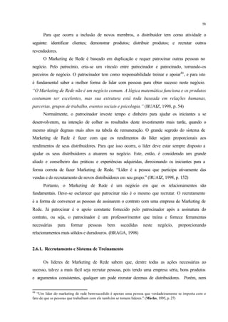 58
Para que ocorra a inclusão de novos membros, o distribuidor tem como atividade o
seguinte: identificar clientes; demonstrar produtos; distribuir produtos; e recrutar outros
revendedores.
O Marketing de Rede é baseado em duplicação e requer patrocinar outras pessoas no
negócio. Pelo patrocínio, cria-se um vínculo entre patrocinador e patrocinado, tornando-os
parceiros de negócio. O patrocinador tem como responsabilidade treinar e apoiar46
, e para isto
é fundamental saber a melhor forma de lidar com pessoas para obter sucesso neste negócio.
“O Marketing de Rede não é um negócio comum. A lógica matemática funciona e os produtos
costumam ser excelentes, mas sua estrutura está toda baseada em relações humanas,
parcerias, grupos de trabalho, eventos sociais e psicologia.” (BUAIZ, 1998, p. 54)
Normalmente, o patrocinador investe tempo e dinheiro para ajudar os iniciantes a se
desenvolverem, na intenção de colher os resultados deste investimento mais tarde, quando o
mesmo atingir degraus mais altos na tabela de remuneração. O grande segredo do sistema de
Marketing de Rede é fazer com que os rendimentos do líder sejam proporcionais aos
rendimentos de seus distribuidores. Para que isso ocorra, o líder deve estar sempre disposto a
ajudar os seus distribuidores a atuarem no negócio. Este, então, é considerado um grande
aliado e conselheiro das práticas e experiências adquiridas, direcionando os iniciantes para a
forma correta de fazer Marketing de Rede. “Líder é a pessoa que participa ativamente das
vendas e do recrutamento de novos distribuidores em seu grupo.” (BUAIZ, 1998, p. 152)
Portanto, o Marketing de Rede é um negócio em que os relacionamentos são
fundamentais. Deve-se esclarecer que patrocinar não é o mesmo que recrutar. O recrutamento
é a forma de convencer as pessoas de assinarem o contrato com uma empresa de Marketing de
Rede. Já patrocinar é o apoio constante fornecido pelo patrocinador após a assinatura do
contrato, ou seja, o patrocinador é um professor/mentor que treina e fornece ferramentas
necessárias para formar pessoas bem sucedidas neste negócio, proporcionando
relacionamentos mais sólidos e duradouros. (BRAGA, 1998)
2.6.1. Recrutamento e Sistema de Treinamento
Os líderes de Marketing de Rede sabem que, dentre todas as ações necessárias ao
sucesso, talvez a mais fácil seja recrutar pessoas, pois tendo uma empresa séria, bons produtos
e argumentos consistentes, qualquer um pode recrutar dezenas de distribuidores. Porém, nem
46
“Um líder do marketing de rede bem-sucedido é apenas uma pessoa que verdadeiramente se importa com o
fato de que as pessoas que trabalham com ele tamb ém se tornem líderes.” (Marks, 1995, p. 27)
 