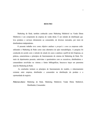 RESUMO
Marketing de Rede, também conhecido como Marketing Multinível ou Venda Direta
Multinível, é um componente da empresa de venda direta. É um método de distribuição que
leva produtos e serviços diretamente ao consumidor, de diversos mercados, por meio de
distribuidores independentes.
O presente trabalho teve como objetivo analisar o porquê e como as empresas estão
utilizando o Marketing de Rede como uma alternativa de ação mercadológica. A pesquisa foi
conduzida de acordo com o método de estudo de casos e analisou o perfil de três Empresas, as
práticas, características e princípios de funcionamento do sistema de Marketing de Rede. Por
meio de depoimentos pessoais, entrevistas e questionários com os executivos, distribuidores e
consumidores envolvidos no sistema e fontes bibliográficas, buscou-se traçar um panorama
atual do Marketing de Rede.
As conclusões incluem os princípios de funcionamento do modelo, o relacionamento
existente entre empresa, distribuidor e consumidor na distribuição do produto e a
oportunidade de negócio.
Palavras-chave: Marketing de Rede, Marketing Multinível, Venda Direta Multinível,
Distribuidor, Consumidor.
v
 