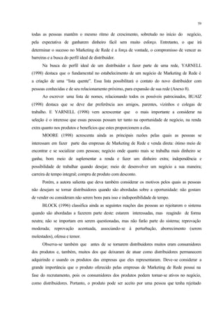 59
todas as pessoas mantêm o mesmo ritmo de crescimento, sobretudo no início do negócio,
pela expectativa de ganharem dinheiro fácil sem muito esforço. Entretanto, o que irá
determinar o sucesso no Marketing de Rede é a força de vontade, o compromisso de vencer as
barreiras e a busca do perfil ideal de distribuidor.
Na busca do perfil ideal de um distribuidor a fazer parte de uma rede, YARNELL
(1998) destaca que o fundamental no estabelecimento de um negócio de Marketing de Rede é
a criação de uma “lista quente”. Essa lista possibilitará o contato do novo distribuidor com
pessoas conhecidas e de seu relacionamento próximo, para expansão de sua rede (Anexo 8).
Ao escrever uma lista de nomes, relacionando todos os possíveis patrocinados, BUAIZ
(1998) destaca que se deve dar preferência aos amigos, parentes, vizinhos e colegas de
trabalho. E YARNELL (1998) vem acrescentar que o mais importante a considerar na
seleção é o interesse que essas pessoas possam ter tanto na oportunidade de negócio, na renda
extra quanto nos produtos e benefícios que estes proporcionem a elas.
MOORE (1998) acrescenta ainda as principais razões pelas quais as pessoas se
interessam em fazer parte das empresas de Marketing de Rede e venda direta: ótimo meio de
encontrar e se socializar com pessoas; negócio onde quanto mais se trabalha mais dinheiro se
ganha; bom meio de suplementar a renda e fazer um dinheiro extra; independência e
possibilidade de trabalhar quando desejar; meio de desenvolver um negócio a sua maneira;
carreira de tempo integral; compra de produto com desconto.
Porém, a autora salienta que deva também considerar os motivos pelos quais as pessoas
não desejam se tornar distribuidores quando são abordadas sobre a oportunidade: não gostam
de vender ou consideram não serem bons para isso e indisponibilidade de tempo.
BLOCK (1996) classifica ainda as seguintes reações das pessoas ao rejeitarem o sistema
quando são abordadas a fazerem parte deste: estarem interessadas, mas reagindo de forma
neutra; não se importam em serem questionadas, mas não farão parte do sistema; reprovação
moderada; reprovação acentuada, associando-se à perturbação, aborrecimento (serem
molestados), ofensa e temor.
Observa-se também que antes de se tornarem distribuidores muitos eram consumidores
dos produtos e, também, muitos dos que deixaram de atuar como distribuidores permanecem
adquirindo e usando os produtos das empresas que eles representaram. Deve-se considerar a
grande importância que o produto oferecido pelas empresas de Marketing de Rede possui na
fase do recrutamento, pois os consumidores dos produtos podem tornar-se ativos no negócio,
como distribuidores. Portanto, o produto pode ser aceito por uma pessoa que tenha rejeitado
 