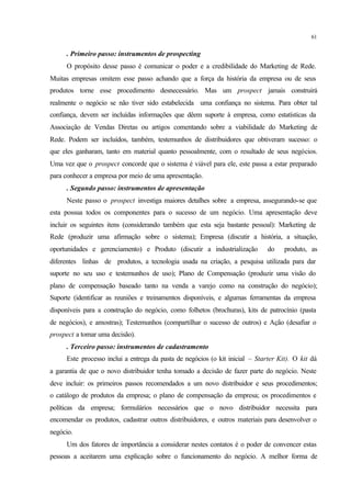 61
. Primeiro passo: instrumentos de prospecting
O propósito desse passo é comunicar o poder e a credibilidade do Marketing de Rede.
Muitas empresas omitem esse passo achando que a força da história da empresa ou de seus
produtos torne esse procedimento desnecessário. Mas um prospect jamais construirá
realmente o negócio se não tiver sido estabelecida uma confiança no sistema. Para obter tal
confiança, devem ser incluídas informações que dêem suporte à empresa, como estatísticas da
Associação de Vendas Diretas ou artigos comentando sobre a viabilidade do Marketing de
Rede. Podem ser incluídos, também, testemunhos de distribuidores que obtiveram sucesso: o
que eles ganharam, tanto em material quanto pessoalmente, com o resultado de seus negócios.
Uma vez que o prospect concorde que o sistema é viável para ele, este passa a estar preparado
para conhecer a empresa por meio de uma apresentação.
. Segundo passo: instrumentos de apresentação
Neste passo o prospect investiga maiores detalhes sobre a empresa, assegurando-se que
esta possua todos os componentes para o sucesso de um negócio. Uma apresentação deve
incluir os seguintes itens (considerando também que esta seja bastante pessoal): Marketing de
Rede (produzir uma afirmação sobre o sistema); Empresa (discutir a história, a situação,
oportunidades e gerenciamento) e Produto (discutir a industrialização do produto, as
diferentes linhas de produtos, a tecnologia usada na criação, a pesquisa utilizada para dar
suporte no seu uso e testemunhos de uso); Plano de Compensação (produzir uma visão do
plano de compensação baseado tanto na venda a varejo como na construção do negócio);
Suporte (identificar as reuniões e treinamentos disponíveis, e algumas ferramentas da empresa
disponíveis para a construção do negócio, como folhetos (brochuras), kits de patrocínio (pasta
de negócios), e amostras); Testemunhos (compartilhar o sucesso de outros) e Ação (desafiar o
prospect a tomar uma decisão).
. Terceiro passo: instrumentos de cadastramento
Este processo inclui a entrega da pasta de negócios (o kit inicial – Starter Kit). O kit dá
a garantia de que o novo distribuidor tenha tomado a decisão de fazer parte do negócio. Neste
deve incluir: os primeiros passos recomendados a um novo distribuidor e seus procedimentos;
o catálogo de produtos da empresa; o plano de compensação da empresa; os procedimentos e
políticas da empresa; formulários necessários que o novo distribuidor necessita para
encomendar os produtos, cadastrar outros distribuidores, e outros materiais para desenvolver o
negócio.
Um dos fatores de importância a considerar nestes contatos é o poder de convencer estas
pessoas a aceitarem uma explicação sobre o funcionamento do negócio. A melhor forma de
 