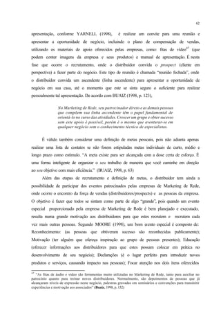 62
apresentação, conforme YARNELL (1998), é realizar um convite para uma reunião e
apresentar a oportunidade de negócio, incluindo o plano de compensação de vendas,
utilizando os materiais de apoio oferecidos pelas empresas, como: fitas de vídeo47
(que
podem conter imagens da empresa e seus produtos) e manual de apresentação. É nesta
fase que ocorre o recrutamento, onde o distribuidor convida o prospect (cliente em
perspectiva) a fazer parte do negócio. Este tipo de reunião é chamada “reunião fechada”, onde
o distribuidor convida um ascendente (linha ascendente) para apresentar a oportunidade de
negócio em sua casa, até o momento que este se sinta seguro o suficiente para realizar
pessoalmente tal apresentação. De acordo com BUAIZ (1998, p. 123),
No Marketing de Rede, seu patrocinador direto e as demais pessoas
que compõem sua linha ascendente têm o papel fundamental de
orientá-lo no curso das atividades. Crescer um grupo e obter sucesso
sem este apoio é possível, porém é o mesmo que aventurar-se em
qualquer negócio sem o conhecimento técnico de especialistas.
É válido também considerar uma definição de metas pessoais, pois não adianta apenas
realizar uma lista de contatos se não forem estipuladas metas individuais de curto, médio e
longo prazo como estímulo. “A meta existe para ser alcançada com a dose certa de esforço. É
uma forma inteligente de organizar o seu trabalho de maneira que você caminhe em direção
ao seu objetivo com mais eficiência.” (BUAIZ, 1998, p. 63)
Além das etapas de recrutamento e definição de metas, o distribuidor tem ainda a
possibilidade de participar dos eventos patrocinados pelas empresas de Marketing de Rede,
onde ocorre o encontro da força de vendas (distribuidores/prospects) e as pessoas da empresa.
O objetivo é fazer que todos se sintam como parte de algo “grande”, pois quando um evento
especial proporcionado pela empresa de Marketing de Rede é bem planejado e executado,
resulta numa grande motivação aos distribuidores para que estes recrutem e recrutem cada
vez mais outras pessoas. Segundo MOORE (1998), um bom evento especial é composto de:
Reconhecimento: (as pessoas que obtiveram sucesso são reconhecidas publicamente);
Motivação (ter alguém que ofereça inspiração ao grupo de pessoas presentes); Educação
(oferecer informações aos distribuidores para que estes possam colocar em prática no
desenvolvimento de seu negócio); Declarações (é o lugar perfeito para introduzir novos
produtos e serviços, causando impacto nas pessoas); Focar atenção nos dois itens oferecidos
47
“As fitas de áudio e vídeo são ferramentas muito utilizadas no Marketing de Rede, tanto para auxiliar no
patrocínio quanto para treinar novos distribuidores. Normalmente, são depoimentos de pessoas que já
alcançaram níveis de expressão neste negócio, palestras gravadas em seminários e convenções para transmitir
experiências e motivação aos associados” (Buaiz, 1998, p. 152)
 