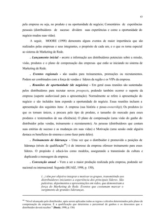 63
pela empresa ou seja, no produto e na oportunidade de negócio; Comentários de experiências
pessoais (distribuidores de sucesso dividem suas experiências e como a oportunidade do
negócio mudou suas vidas).
A seguir, MOORE (1998) demonstra alguns eventos de maior importância que são
realizados pelas empresas e seus integrantes, o propósito de cada um, e o que os torna especial
ao sistema de Marketing de Rede.
. Lançamento inicial - ocorre a informação aos distribuidores potenciais sobre a missão,
visão, produtos e o plano de compensação das empresas que estão se iniciando no sistema de
Marketing de Rede.
. Eventos regionais - são usados para treinamentos, promoções ou recrutamentos.
Podem ser combinados com a força de vendas e líderes da região e os VIPs da empresa.
. Reuniões de oportunidade (de negócios) - Em geral essas reuniões são sustentadas
pelos distribuidores para recrutar novos prospects, podendo também ocorrer o suporte da
empresa (suporte audiovisual para a apresentação). Normalmente se refere à apresentação do
negócio e são incluídos itens expondo a oportunidade do negócio. Essas reuniões incluem a
apresentação dos seguintes itens: A empresa (sua história e posse-ownership); Os produtos (o
que os tornam únicos, a procura pelo tipo de produto, o tamanho do mercado para esses
produtos e testemunhos de sua eficiência); O plano de compensação (uma visão do ganho do
distribuidor pelas vendas, treinamento e recrutamento); As pessoas (distribuidores que contam
suas estórias de sucesso e as mudanças em suas vidas) e Motivação (uma sessão onde alguém
destaca os benefícios do sistema e como fazer parte deles).
. Treinamento de liderança - Uma vez que o distribuidor é promovido a posições de
liderança (níveis de qualificação48
) é de interesse da empresa oferecer treinamento para esses
líderes. O propósito é educá-los como modelos, assegurando a transmissão da cultura e
duplicando a mensagem da empresa.
. Convenção anual - Vem a ser a maior produção realizada pela empresa, podendo ser
nacional ou internacional. Segundo (BUAIZ, 1998, p. 150),
(...) têm por objetivo integrar e motivar os grupos, transmitindo aos
distribuidores iniciantes a experiência dos principais líderes. São
palestras, depoimentos e apresentações em vídeo, que demonstram a
força do Marketing de Rede. Eventos que costumam marcar o
surgimento de grandes lideranças.
48
“Nível alcançado pelo distribuidor, após serem aplicadas todas as regras e cálculos determinados pelo plano de
compensação da empresa. É a qualificação que determina o percentual de ganhos e os descontos que o
distribuidor deverá receber.” (Buaiz, 1998, p. 156)
 