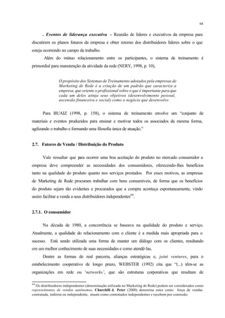 64
. Eventos de liderança executiva - Reunião de líderes e executivos da empresa para
discutirem os planos futuros da empresa e obter retorno dos distribuidores líderes sobre o que
esteja ocorrendo no campo de trabalho.
Além do mútuo relacionamento entre os participantes, o sistema de treinamento é
primordial para manutenção da atividade da rede (NERY, 1998, p. 10),
O propósito dos Sistemas de Treinamento adotados pela empresas de
Marketing de Rede é a criação de um padrão que caracterize a
empresa, que oriente o profissional sobre o que é importante para que
cada um deles atinja seus objetivos (desenvolvimento pessoal,
ascensão financeira e social) como o negócio que desenvolve.
Para BUAIZ (1998, p. 158), o sistema de treinamento envolve um “conjunto de
materiais e eventos produzidos para ensinar e motivar todos os associados da mesma forma,
agilizando o trabalho e formando uma filosofia única de atuação.”
2.7. Fatores de Venda / Distribuição do Produto
Vale ressaltar que para ocorrer uma boa aceitação do produto no mercado consumidor a
empresa deve compreender as necessidades dos consumidores, oferecendo-lhes benefícios
tanto na qualidade do produto quanto nos serviços prestados. Por esses motivos, as empresas
de Marketing de Rede procuram trabalhar com bens consumíveis, de forma que os benefícios
do produto sejam tão evidentes e procurados que a compra aconteça espontaneamente, vindo
assim facilitar a venda a seus distribuidores independentes49
.
2.7.1. O consumidor
Na década de 1980, a concorrência se baseava na qualidade do produto e serviço.
Atualmente, a qualidade do relacionamento com o cliente é a medida mais apropriada para o
sucesso. Está sendo utilizada uma forma de manter um diálogo com os clientes, resultando
em um melhor conhecimento de suas necessidades e como atendê-las.
Dentre as formas de real parceria, alianças estratégicas e, joint ventures, para o
estabelecimento cooperativo de longo prazo, WEBSTER (1992) cita que “(...) têm-se as
organizações em rede ou ‘networks’, que são estruturas corporativas que resultam de
49
Os distribuidores independentes (denominação utilizada no Marketing de Rede) podem ser considerados como
representantes de vendas autônomos. Churchill & Peter (2000) denomina estes como força de vendas
contratada, indireta ou independente, atuam como contratados independentes e recebem por comissão.
 