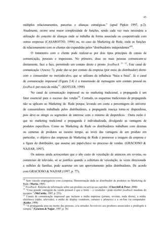 65
múltiplos relacionamentos, parcerias e alianças estratégicas.” (apud Pipkin 1997, p.2).
Atualmente, ocorre uma maior complexidade de funções, sendo cada vez mais necessária a
utilização do conceito de alianças onde se trabalha de forma associada ou cooperativada com
outras empresas (CASAROTTO, 1998) ou, no caso do Marketing de Rede, onde as funções
de relacionamento com os clientes são expandidas pelos “distribuidores independentes”50
.
O tratamento com o cliente pode realizar-se por dois tipos principais de canais de
comunicação, pessoais e impessoais. No primeiro, duas ou mais pessoas comunicam-se
diretamente, face a face, permitindo um contato direto e pronto feedback 51 52
. Este canal de
comunicação (Anexo 7), pode dar-se por contato da empresa (por meio do distribuidor) direto
com o consumidor no mercado-alvo, que se utilizam da influência “boca a boca”. Já o canal
de comunicação impessoal (Figura 2.4) é a transmissão de mensagens sem contato pessoal ou
feedback por meio da mídia53
. (KOTLER, 1998)
No canal de comunicação impessoal ou no marketing tradicional, a propaganda é um
fator essencial para o sucesso das vendas54
. Contudo, os esquemas tradicionais de propaganda
não se aplicam ao Marketing de Rede porque, levando em conta a percentagem do universo
de consumidores trabalhada pelos distribuidores, a propaganda maciça torna-se dispendiosa,
pois deve-se atingir os segmentos de interesse com o mínimo de desperdício. Outra razão é
que no marketing tradicional a propaganda é individualizada, divulgando as vantagens de
produtos específicos. Como no Marketing de Rede os distribuidores trabalham com dezenas
ou centenas de produtos ao mesmo tempo, ao invés das vantagens de um produto em
particular, o objetivo das empresas de Marketing de Rede é promover a imagem da empresa e
a figura do distribuidor, que assume um papel-chave no processo de vendas. (GRACIOSO &
NAJJAR, 1997).
Os autores ainda acrescentam que o alto custo de veiculação de anúncios em revistas, ou
comerciais de televisão, só se justifica quando a cobertura de veiculação, às vezes direcionada
a milhões de famílias, pode acarretar em um aproveitamento pelos distribuidores. De acordo
com GRACIOSO & NAJJAR (1997, p. 77),
50
Sem vínculo empregatício com a empresa. Denominação dada ao distribuidor de produtos no Marketing de
Rede. (Marks, 1995)
51
Feedback. Retorno de informação sobre um produto ou serviço ao supridor. (Churchill & Peter, 2000)
52
“Uma grande vantagem da venda pessoal é que a fonte – o vendedor - pode receber feedback imediato do
receptor.” (McCarthy, 1997, p. 233).
53
Canais de comunicação impessoal que incluem a mídia impressa (jornais, revistas, mala direta), a mídia
eletrônica (rádio, televisão), a mídia de display (outdoors, cartazes e pôsteres) e a on-line via computador.
(Kotler, 1998)
54
“A propaganda atua na mente das pessoas, cria atitudes favoráveis aos produtos anunciados e predispõe à
compra.” (Gracioso & Najjar, 1997, p. 76)
 