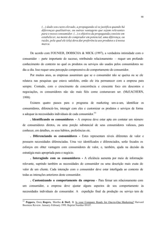 66
(...) dado seu custo elevado, a propaganda só se justifica quando há
diferenças qualitativas, ou outras vantagens que sejam relevantes
para o nosso consumidor. (...) o objetivo da propaganda consiste em
estabelecer, na mente do comprador em potencial, uma diferença, ou
razão, pela qual ele (ela) deva dar preferência aos produtos e à nossa
marca.
De acordo com FOUNIER, DOBSCHA & MICK (1997), a verdadeira intimidade com o
consumidor – parte importante do sucesso, retribuindo relacionamento – requer um profundo
conhecimento do contexto no qual os produtos ou serviços são usados pelos consumidores no
dia-a-dia. Isso requer uma percepção compreensiva do comportamento do consumidor.
Por muitos anos, as empresas assumiram que se o consumidor não se queixa ou se ele
relatava nas pesquisas que estava satisfeito, então ele iria permanecer com a empresa para
sempre. Contudo, com o crescimento da concorrência e crescente foco em descontos e
negociações, os consumidores não são mais fiéis como costumavam ser. (McEACHERN,
1998)
Existem quatro passos para o programa de marketing um-a-um, identificar os
consumidores, diferenciá-los, interagir com eles e customizar os produtos e serviços de forma
a adequar às necessidades individuais de cada consumidor.55
. Identificando os consumidores - A empresa deve estar apta em contatar um número
de consumidores diretos, ou uma porção substancial de seus consumidores valiosos, para
conhecer, em detalhes, os seus hábitos, preferências etc.
. Diferenciando os consumidores - Estes representam níveis diferentes de valor e
possuem necessidades diferenciadas. Uma vez identificados e diferenciados, serão focados os
esforços em obter vantagem com consumidores de valor, e, também, ajuda na decisão da
estratégia mais apropriada para o negócio.
. Interagindo com os consumidores - A eficiência aumenta por meio de informação
relevante, suprindo também as necessidades do consumidor ou uma descrição mais exata do
valor de um cliente. Cada interação com o consumidor deve estar interligada ao contexto de
todas as interações anteriores deste consumidor.
. Customizando o comportamento da empresa - Para firmar um relacionamento com
um consumidor, a empresa deve ajustar alguns aspectos de seu comportamento às
necessidades individuais do consumidor. A expedição final da produção ou serviço tem de
55
Peppers, Don; Rogers, Martha & Dorf, B. Is your Company Ready for One-to-One Marketing? Harvard
Business Review. January-February 1999. Reprint Number 99107.
 