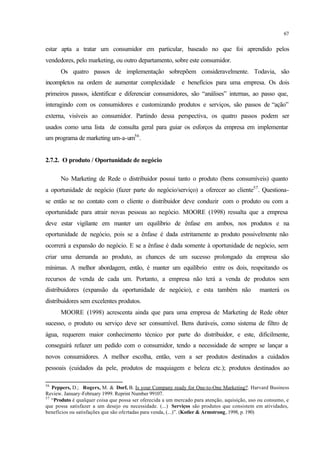 67
estar apta a tratar um consumidor em particular, baseado no que foi aprendido pelos
vendedores, pelo marketing, ou outro departamento, sobre este consumidor.
Os quatro passos de implementação sobrepõem consideravelmente. Todavia, são
incompletos na ordem de aumentar complexidade e benefícios para uma empresa. Os dois
primeiros passos, identificar e diferenciar consumidores, são “análises” internas, ao passo que,
interagindo com os consumidores e customizando produtos e serviços, são passos de “ação”
externa, visíveis ao consumidor. Partindo dessa perspectiva, os quatro passos podem ser
usados como uma lista de consulta geral para guiar os esforços da empresa em implementar
um programa de marketing um-a-um56
.
2.7.2. O produto / Oportunidade de negócio
No Marketing de Rede o distribuidor possui tanto o produto (bens consumíveis) quanto
a oportunidade de negócio (fazer parte do negócio/serviço) a oferecer ao cliente57
. Questiona-
se então se no contato com o cliente o distribuidor deve conduzir com o produto ou com a
oportunidade para atrair novas pessoas ao negócio. MOORE (1998) ressalta que a empresa
deve estar vigilante em manter um equilíbrio de ênfase em ambos, nos produtos e na
oportunidade de negócio, pois se a ênfase é dada estritamente ao produto possivelmente não
ocorrerá a expansão do negócio. E se a ênfase é dada somente à oportunidade de negócio, sem
criar uma demanda ao produto, as chances de um sucesso prolongado da empresa são
mínimas. A melhor abordagem, então, é manter um equilíbrio entre os dois, respeitando os
recursos de venda de cada um. Portanto, a empresa não terá a venda de produtos sem
distribuidores (expansão da oportunidade de negócio), e esta também não manterá os
distribuidores sem excelentes produtos.
MOORE (1998) acrescenta ainda que para uma empresa de Marketing de Rede obter
sucesso, o produto ou serviço deve ser consumível. Bens duráveis, como sistema de filtro de
água, requerem maior conhecimento técnico por parte do distribuidor, e este, dificilmente,
conseguirá refazer um pedido com o consumidor, tendo a necessidade de sempre se lançar a
novos consumidores. A melhor escolha, então, vem a ser produtos destinados a cuidados
pessoais (cuidados da pele, produtos de maquiagem e beleza etc.); produtos destinados ao
56
Peppers, D.; Rogers, M. & Dorf, B. Is your Company ready for One-to-One Marketing?. Harvard Business
Review. January-February 1999. Reprint Number 99107.
57
“Produto é qualquer coisa que possa ser oferecida a um mercado para atenção, aquisição, uso ou consumo, e
que possa satisfazer a um desejo ou necessidade. (...) Serviços são produtos que consistem em atividades,
benefícios ou satisfações que são ofertadas para venda, (...)”. (Kotler & Armstrong, 1998, p. 190)
 