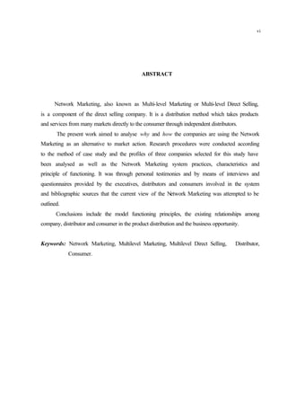 ABSTRACT
Network Marketing, also known as Multi-level Marketing or Multi-level Direct Selling,
is a component of the direct selling company. It is a distribution method which takes products
and services from many markets directly to the consumer through independent distributors.
The present work aimed to analyse why and how the companies are using the Network
Marketing as an alternative to market action. Research procedures were conducted according
to the method of case study and the profiles of three companies selected for this study have
been analysed as well as the Network Marketing system practices, characteristics and
principle of functioning. It was through personal testimonies and by means of interviews and
questionnaires provided by the executives, distributors and consumers involved in the system
and bibliographic sources that the current view of the Network Marketing was attempted to be
outlined.
Conclusions include the model functioning principles, the existing relationships among
company, distributor and consumer in the product distribution and the business opportunity.
Keywords: Network Marketing, Multilevel Marketing, Multilevel Direct Selling, Distributor,
Consumer.
vi
 