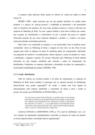 71
A pesquisa ainda apresenta dados quanto ao número de vendas por região no Brasil
(Anexo 9).
MOORE (1998) ainda acrescenta que um dos grandes benefícios na escolha destes
produtos é o aspecto de “pessoa-a-pessoa”: a habilidade de demonstrar e dar testemunhos
sobre os benefícios dos produtos. Por essa razão, produtos exclusivos e únicos se dão bem nas
empresas de Marketing de Rede. Ter uma patente também é uma ótima evidência nas vendas,
pois assegura aos distribuidores e consumidores de que o produto não possa ser copiado,
oferecendo proteção de que outras empresas dupliquem o produto e o vendam a um preço
menor para abordar consumidores potenciais.
Outro fator a ser considerado no produto é a sua lucratividade. Para os produtos serem
considerados viáveis no Marketing de Rede, a margem de lucro deve ser alta. Deve ter uma
margem para cobrir as despesas do plano de marketing (plano de compensação), adicionado
aos programas de incentivo e reconhecimento, ofertas especiais, o preço do produto no varejo,
a distribuição e despesas eventuais. Os serviços oferecidos pelo Marketing de Rede também
necessitam de uma margem satisfatória para sustentar o plano de compensação dos
distribuidores. Geralmente, as empresas relacionam o desembolso do plano de compensação à
lucratividade (rentabilidade) do produto. (MOORE, 1998)
2.7.3. Venda / Distribuição
Além do sistema, do excelente produto e do plano de compensação, as empresas de
Marketing de Rede devem também se preocupar com os aspectos pessoais de distribuição,
desenvolvendo uma grande organização58
de vendas e criando uma forte ligação de
relacionamentos entre empresa, distribuidor e consumidor, de forma a atrair e manter as
pessoas. De acordo com CHURCHILL & PETER (2000, p. 378),
Ao selecionar canais de distribuição, os profissionais de marketing
precisam considerar as principais maneiras de atingir os mercados-
alvo. Manter a orientação de criar valor para o cliente é importante
nas decisões de canais, (...) os profissionais de marketing devem
selecionar canais que propiciem valor, oferecendo produtos quando,
onde e como os clientes querem comprá-los.
Conforme KOTLER & ARMSTRONG (1998, p. 271) canal de distribuição vem a ser
“um conjunto de organizações interdependentes envolvidas no processo de tornar um produto
ou serviço disponível para o consumidor final ou organizacional.”
58
“Rede”. (Buaiz, 1998, p. 154)
 