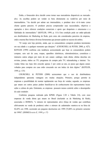 72
Então, o fornecedor deve decidir como tornar suas mercadorias disponíveis ao mercado-
alvo. As escolhas podem ser vender os bens diretamente ou vendê-los por meio de
intermediários. “Ao decidir por adotar um intermediário, o produtor deve vê-lo tanto como
cliente quanto parceiro. O produtor precisa compreender suas necessidades, objetivos e
operações e deve oferecer condições comerciais e apoio que despertem o entusiasmo e a
fidelidade do intermediário.” (KOTLER, 1999, p. 111) Esta condição pode ser então aplicada
aos distribuidores do Marketing de Rede, pois estes são considerados parceiros da empresa,
onde a mesma lhes fornece diversas ferramentas que possam ajudar no sucesso de ambos.
“O varejo sem loja permite, ainda, que os consumidores comprem produtos inexistentes
em sua cidade e a qualquer momento que desejem.” (CHURCHILL & PETER, 2000, p. 427).
KOTLER (1999) confirma esta tendência acrescentando que hoje os consumidores podem
comprar, sem sair de casa, roupas, aparelhos eletrônicos, eletrodomésticos, cosméticos e
inúmeros outros artigos por meio de seis canais: catálogo; mala direta; ofertas descritas em
revistas, jornais, rádios ou TV; programas de compra pela TV; telemarketing e internet. “As
vendas feitas nas lojas têm crescido apenas 2 por cento ao ano, ao passo que alguns canais
voltados para compras em casa estão crescendo em um índice de dois dígitos.” (KOTLER,
1999, p. 135)
CHURCHILL & PETERS (2000) acrescentam que o uso de distribuidores
independentes apresenta vantagens em muitas situações. Primeiro, porque permite às
empresas a possibilidade de montar rapidamente sua força de vendas; segundo, as empresas
que atuam em outros países podem beneficiar-se do conhecimento dos representantes locais
sobre a cultura do país. Entretanto, as empresas possuem menos controle sobre o desempenho
de cada vendedor.
Conforme pesquisa realizada pela KPMG (Figura 2.20 e Tabela 2.8), com onze
empresas de venda direta que atuam no Brasil (incluindo as de Marketing de Rede),
associadas à DOMUS, “o número de representantes ativo (força de vendas que contribuiu
efetivamente na venda de produtos) sobre o número de cadastrados manteve-se na faixa de
82,45% em 1998, ocorrendo um pequeno decréscimo em 1999 (72,80% no primeiro semestre
de 1999)”. (DOMUS-texto E, 1999, p. 17)
 