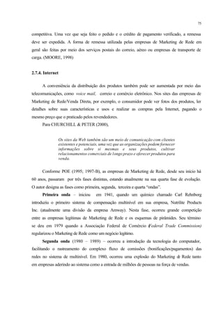 75
competitiva. Uma vez que seja feito o pedido e o crédito de pagamento verificado, a remessa
deve ser expedida. A forma de remessa utilizada pelas empresas de Marketing de Rede em
geral são feitas por meio dos serviços postais do correio, aéreo ou empresas de transporte de
carga. (MOORE, 1998)
2.7.4. Internet
A conveniência da distribuição dos produtos também pode ser aumentada por meio das
telecomunicações, como voice mail, correio e comércio eletrônico. Nos sites das empresas de
Marketing de Rede/Venda Direta, por exemplo, o consumidor pode ver fotos dos produtos, ler
detalhes sobre suas características e usos e realizar as compras pela Internet, pagando o
mesmo preço que o praticado pelos revendedores.
Para CHURCHILL & PETER (2000),
Os sites da Web também são um meio de comunicação com clientes
existentes e potenciais, uma vez que as organizações podem fornecer
informações sobre si mesmas e seus produtos, cultivar
relacionamentos comerciais de longo prazo e oferecer produtos para
venda.
Conforme POE (1995; 1997-B), as empresas de Marketing de Rede, desde seu início há
60 anos, passaram por três fases distintas, estando atualmente na sua quarta fase de evolução.
O autor designa as fases como primeira, segunda, terceira e quarta “ondas”.
Primeira onda – iniciou em 1941, quando um químico chamado Carl Rehnborg
introduziu o primeiro sistema de compensação multinível em sua empresa, Nutrilite Products
Inc. (atualmente uma divisão da empresa Amway). Nesta fase, ocorreu grande competição
entre as empresas legítimas de Marketing de Rede e os esquemas de pirâmides. Seu término
se deu em 1979 quando a Associação Federal de Comércio (Federal Trade Commission)
regularizou o Marketing de Rede como um negócio legítimo.
Segunda onda (1980 – 1989) – ocorreu a introdução da tecnologia do computador,
facilitando o rastreamento do complexo fluxo de comissões (bonificações/pagamentos) das
redes no sistema de multinível. Em 1980, ocorreu uma explosão do Marketing de Rede tanto
em empresas aderindo ao sistema como a entrada de milhões de pessoas na força de vendas.
 