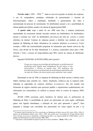 76
Terceira onda ( 1990 – 1999) 59
– inicia-se uma nova geração na direção das empresas,
o uso de computadores, estratégias sofisticadas de gerenciamento e sistemas de
telecomunicações, vídeos e audioteipes, facilitando o gerenciamento das redes e
automatização do processo de recrutamento. Os distribuidores passam a ter a possibilidade de
efetuar pedidos por telefone, usando o do sistema de ligação gratuita 0800.
A quarta onda surge a partir do ano 2000 nesta fase, a empresa proporciona
oportunidades de crescimento abrindo mercados externos aos distribuidores. Os distribuidores
passam a construir sua “rede” de distribuidores (downlines) por meio de websites e correio
eletrônico da internet. Centenas de empresas passam a distribuir seus produtos por meio
daquelas de Marketing de Rede, utilizando-se do comércio eletrônico (e-commerce). Como
exemplo, a IBM está comercializando programas de treinamento para internet através da Big
Planet, uma divisão da Nu Skin International. E a Amway, comercializa carros para a GM,
Chrysler e Ford, e serviços de longa-distância para MCI, através do sistema de distribuição
Quixtar.
Segundo CHURCHILL & PETER (2000), tudo é possível
Graças aos avanços na tecnologia da informação, os profissionais de
marketing estão ligados mais intimamente do que nunca a seus
fornecedores e clientes no mundo todo. Tais mudanças são
providenciais para os profissionais de marketing que dependem cada
vez mais de clientes em outros países para aumentar suas vendas.
Retornando ao ano de 1996, as empresas de Marketing de Rede usavam a Internet como
folheto eletrônico para comentar sua estória. Atualmente, verifica-se que as empresas estão
utilizando as capacidades do comércio eletrônico (e-commerce). Isto tem tornado uma
ferramenta de negócio interativa para processar pedidos e requerimentos (cadastramento), dar
informações aos consumidores, ou notificar as pessoas sobre os eventos da empresa. (POE,
1999)
BUAIZ (1998) acrescenta outros benefícios da Internet para os profissionais de
Marketing de Rede. A possibilidade de apoiar um patrocinado em outra região, viabilizando
gastos com ligações interurbanas; a utilização de chat para apresentar o plano60
, fazer
perguntas e interagir com convidados dos patrocinados em várias regiões do país e no
59
O número total de pessoas nos EUA envolvidas no Marketing de Rede cresceu 34% entre 1990 e 1994. O
número de distribuidores dobrou entre 1993 e 1994. De acordo com a Associação de Vendas Diretas (DSA-
Direct Selling Association), atualmente o Marketing de Rede é um negócio global de US$90 bilhões, com 27
milhões de distribuidores ao redor do mundo. (Poe, 1999)
60
“Apresentar a oportunidade de negócios para um ou mais candidatos.” (Buaiz, 1998, p. 154)
 