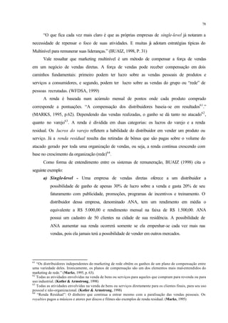 78
“O que fica cada vez mais claro é que as próprias empresas de single-level já notaram a
necessidade de repensar o foco de suas atividades. E muitas já adotam estratégias típicas do
Multinível para remunerar suas lideranças.” (BUAIZ, 1998, P. 31)
Vale ressaltar que marketing multinível é um método de compensar a força de vendas
em um negócio de vendas diretas. A força de vendas pode receber compensação em dois
caminhos fundamentais: primeiro podem ter lucro sobre as vendas pessoais de produtos e
serviços a consumidores, e segundo, podem ter lucro sobre as vendas do grupo ou “rede” de
pessoas recrutadas. (WFDSA, 1999)
A renda é baseada num acúmulo mensal de pontos onde cada produto comprado
corresponde a pontuações. “A compensação dos distribuidores baseia-se em resultados61
.”
(MARKS, 1995, p.62). Dependendo das vendas realizadas, o ganho se dá tanto no atacado62
,
quanto no varejo63
. A renda é dividida em duas categorias: os lucros do varejo e a renda
residual. Os lucros do varejo refletem a habilidade do distribuidor em vender um produto ou
serviço. Já a renda residual resulta das retiradas de bônus que são pagas sobre o volume do
atacado gerado por toda uma organização de vendas, ou seja, a renda continua crescendo com
base no crescimento da organização (rede)64
.
Como forma de entendimento entre os sistemas de remuneração, BUAIZ (1998) cita o
seguinte exemplo:
a) Single-level - Uma empresa de vendas diretas oferece a um distribuidor a
possibilidade de ganho de apenas 30% de lucro sobre a venda e gasta 20% de seu
faturamento com publicidade, promoções, programas de incentivos e treinamento. O
distribuidor dessa empresa, denominado ANA, tem um rendimento em média o
equivalente a R$ 5.000,00 e rendimento mensal na faixa de R$ 1.500,00. ANA
possui um cadastro de 50 clientes na cidade de sua residência. A possibilidade de
ANA aumentar sua renda ocorrerá somente se ela empenhar-se cada vez mais nas
vendas, pois ela jamais terá a possibilidade de vender em outros mercados.
61
“Os distribuidores independentes do marketing de rede obtêm os ganhos de um plano de compensação entre
uma variedade deles. Ironicamente, os planos de compensação são um dos elementos mais mal-entendidos do
marketing de rede.” (Marks, 1995, p. 63).
62
Todas as atividades envolvidas na venda de bens ou serviços para aqueles que compram para revenda ou para
uso industrial. (Kotler & Armstrong, 1998)
63
Todas as atividades envolvidas na venda de bens ou serviços diretamente para os clientes finais, para seu uso
pessoal e não-organizacional. (Kotler & Armstrong, 1998)
64
“Renda Residual”: O dinheiro que continua a entrar mesmo com a paralisação das vendas pessoais. Os
royalties pagos a músicos e atores por discos e filmes são exemplos de renda residual. (Marks, 1995)
 