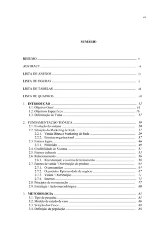 SUMÁRIO
RESUMO .......................................................................................................................... v
ABSTRACT ...................................................................................................................... vi
LISTA DE ANEXOS ........................................................................................................ ix
LISTA DE FIGURAS ....................................................................................................... x
LISTA DE TABELAS ...................................................................................................... xi
LISTA DE QUADROS ..................................................................................................... xii
1. INTRODUÇÃO ......................................................................................................... 13
1.1. Objetivo Geral ..................................................................................................... 16
1.2. Objetivos Específicos .......................................................................................... 16
1.3. Delimitação do Tema .......................................................................................... 17
2. FUNDAMENTAÇÃO TEÓRICA .............................................................................. 19
2.1. Evolução do sistema ........................................................................................... 20
2.2. Situação do Marketing de Rede .......................................................................... 27
2.2.1. Venda Direta e Marketing de Rede ......................................................... 29
2.2.2. Estrutura organizacional .......................................................................... 37
2.3. Fatores legais ....................................................................................................... 46
2.3.1. Pirâmides ................................................................................................. 49
2.4. Credibilidade do Sistema .................................................................................... 51
2.5. Fatores culturais .................................................................................................. 53
2.6. Relacionamento ................................................................................................... 56
2.6.1. Recrutamento e sistema de treinamento .................................................. 58
2.7. Fatores de venda / Distribuição do produto ........................................................ 64
2.7.1. O consumidor .......................................................................................... 64
2.7.2. O produto / Oportunidade de negócio ..................................................... 67
2.7.3. Venda / Distribuição ............................................................................... 71
2.7.4. Internet .................................................................................................... 75
2.8. Princípios de remuneração .................................................................................. 77
2.9. Estratégia / Ação mercadológica ......................................................................... 80
3. METODOLOGIA ..................................................................................................... 85
3.1. Tipo de pesquisa .................................................................................................. 85
3.2. Modelo de estudo de caso ................................................................................... 86
3.3. Seleção dos Casos ............................................................................................... 88
3.4. Definição da população ....................................................................................... 88
vii
 