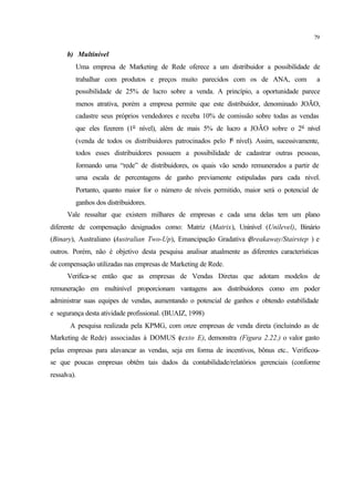 79
b) Multinível
Uma empresa de Marketing de Rede oferece a um distribuidor a possibilidade de
trabalhar com produtos e preços muito parecidos com os de ANA, com a
possibilidade de 25% de lucro sobre a venda. A princípio, a oportunidade parece
menos atrativa, porém a empresa permite que este distribuidor, denominado JOÃO,
cadastre seus próprios vendedores e receba 10% de comissão sobre todas as vendas
que eles fizerem (1o
nível), além de mais 5% de lucro a JOÃO sobre o 2o
nível
(venda de todos os distribuidores patrocinados pelo 1o
nível). Assim, sucessivamente,
todos esses distribuidores possuem a possibilidade de cadastrar outras pessoas,
formando uma “rede” de distribuidores, os quais vão sendo remunerados a partir de
uma escala de percentagens de ganho previamente estipuladas para cada nível.
Portanto, quanto maior for o número de níveis permitido, maior será o potencial de
ganhos dos distribuidores.
Vale ressaltar que existem milhares de empresas e cada uma delas tem um plano
diferente de compensação designados como: Matriz (Matrix), Uninível (Unilevel), Binário
(Binary), Australiano (Australian Two-Up), Emancipação Gradativa (Breakaway/Stairstep ) e
outros. Porém, não é objetivo desta pesquisa analisar atualmente as diferentes características
de compensação utilizadas nas empresas de Marketing de Rede.
Verifica-se então que as empresas de Vendas Diretas que adotam modelos de
remuneração em multinível proporcionam vantagens aos distribuidores como em poder
administrar suas equipes de vendas, aumentando o potencial de ganhos e obtendo estabilidade
e segurança desta atividade profissional. (BUAIZ, 1998)
A pesquisa realizada pela KPMG, com onze empresas de venda direta (incluindo as de
Marketing de Rede) associadas à DOMUS (texto E), demonstra (Figura 2.22.) o valor gasto
pelas empresas para alavancar as vendas, seja em forma de incentivos, bônus etc.. Verificou-
se que poucas empresas obtêm tais dados da contabilidade/relatórios gerenciais (conforme
ressalva).
 
