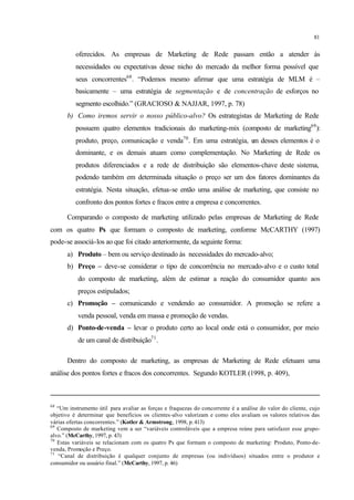 81
oferecidos. As empresas de Marketing de Rede passam então a atender às
necessidades ou expectativas desse nicho do mercado da melhor forma possível que
seus concorrentes68
. “Podemos mesmo afirmar que uma estratégia de MLM é –
basicamente – uma estratégia de segmentação e de concentração de esforços no
segmento escolhido.” (GRACIOSO & NAJJAR, 1997, p. 78)
b) Como iremos servir o nosso público-alvo? Os estrategistas de Marketing de Rede
possuem quatro elementos tradicionais do marketing-mix (composto de marketing69
):
produto, preço, comunicação e venda70
. Em uma estratégia, um desses elementos é o
dominante, e os demais atuam como complementação. No Marketing de Rede os
produtos diferenciados e a rede de distribuição são elementos-chave deste sistema,
podendo também em determinada situação o preço ser um dos fatores dominantes da
estratégia. Nesta situação, efetua-se então uma análise de marketing, que consiste no
confronto dos pontos fortes e fracos entre a empresa e concorrentes.
Comparando o composto de marketing utilizado pelas empresas de Marketing de Rede
com os quatro Ps que formam o composto de marketing, conforme McCARTHY (1997)
pode-se associá-los ao que foi citado anteriormente, da seguinte forma:
a) Produto – bem ou serviço destinado às necessidades do mercado-alvo;
b) Preço – deve-se considerar o tipo de concorrência no mercado-alvo e o custo total
do composto de marketing, além de estimar a reação do consumidor quanto aos
preços estipulados;
c) Promoção – comunicando e vendendo ao consumidor. A promoção se refere a
venda pessoal, venda em massa e promoção de vendas.
d) Ponto-de-venda – levar o produto certo ao local onde está o consumidor, por meio
de um canal de distribuição71
.
Dentro do composto de marketing, as empresas de Marketing de Rede efetuam uma
análise dos pontos fortes e fracos dos concorrentes. Segundo KOTLER (1998, p. 409),
68
“Um instrumento útil para avaliar as forças e fraquezas do concorrente é a análise do valor do cliente, cujo
objetivo é determinar que benefícios os clientes-alvo valorizam e como eles avaliam os valores relativos das
várias ofertas concorrentes.” (Kotler & Armstrong, 1998, p.413)
69
Composto de marketing vem a ser “variáveis controláveis que a empresa reúne para satisfazer esse grupo-
alvo.” (McCarthy, 1997, p. 43)
70
Estas variáveis se relacionam com os quatro Ps que formam o composto de marketing: Produto, Ponto-de-
venda, Promoção e Preço.
71
“Canal de distribuição é qualquer conjunto de empresas (ou indivíduos) situados entre o produtor e
consumidor ou usuário final.” (McCarthy, 1997, p. 46)
 