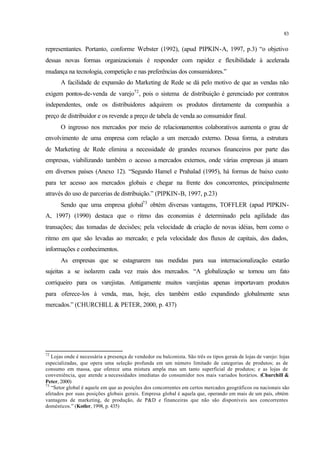83
representantes. Portanto, conforme Webster (1992), (apud PIPKIN-A, 1997, p.3) “o objetivo
dessas novas formas organizacionais é responder com rapidez e flexibilidade à acelerada
mudança na tecnologia, competição e nas preferências dos consumidores.”
A facilidade de expansão do Marketing de Rede se dá pelo motivo de que as vendas não
exigem pontos-de-venda de varejo72
, pois o sistema de distribuição é gerenciado por contratos
independentes, onde os distribuidores adquirem os produtos diretamente da companhia a
preço de distribuidor e os revende a preço de tabela de venda ao consumidor final.
O ingresso nos mercados por meio de relacionamentos colaborativos aumenta o grau de
envolvimento de uma empresa com relação a um mercado externo. Dessa forma, a estrutura
de Marketing de Rede elimina a necessidade de grandes recursos financeiros por parte das
empresas, viabilizando também o acesso a mercados externos, onde várias empresas já atuam
em diversos países (Anexo 12). “Segundo Hamel e Prahalad (1995), há formas de baixo custo
para ter acesso aos mercados globais e chegar na frente dos concorrentes, principalmente
através do uso de parcerias de distribuição.” (PIPKIN-B, 1997, p.23)
Sendo que uma empresa global73
obtém diversas vantagens, TOFFLER (apud PIPKIN-
A, 1997) (1990) destaca que o ritmo das economias é determinado pela agilidade das
transações; das tomadas de decisões; pela velocidade da criação de novas idéias, bem como o
ritmo em que são levadas ao mercado; e pela velocidade dos fluxos de capitais, dos dados,
informações e conhecimentos.
As empresas que se estagnarem nas medidas para sua internacionalização estarão
sujeitas a se isolarem cada vez mais dos mercados. “A globalização se tornou um fato
corriqueiro para os varejistas. Antigamente muitos varejistas apenas importavam produtos
para oferece-los à venda, mas, hoje, eles também estão expandindo globalmente seus
mercados.” (CHURCHILL & PETER, 2000, p. 437)
72
Lojas onde é necessária a presença de vendedor ou balconista. São três os tipos gerais de lojas de varejo: lojas
especializadas, que opera uma seleção profunda em um número limitado de categorias de produtos; as de
consumo em massa, que oferece uma mistura ampla mas um tanto superficial de produtos; e as lojas de
conveniência, que atende a necessidades imediatas do consumidor nos mais variados horários. (Churchill &
Peter, 2000)
73
“Setor global é aquele em que as posições dos concorrentes em certos mercados geográficos ou nacionais são
afetados por suas posições globais gerais. Empresa global é aquela que, operando em mais de um país, obtém
vantagens de marketing, de produção, de P&D e financeiras que não são disponíveis aos concorrentes
domésticos.” (Kotler, 1998, p. 435)
 