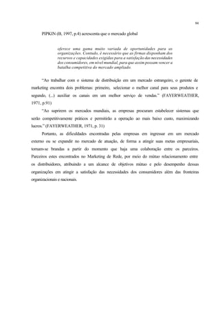 84
PIPKIN (B, 1997, p.4) acrescenta que o mercado global
oferece uma gama muito variada de oportunidades para as
organizações. Contudo, é necessário que as firmas disponham dos
recursos e capacidades exigidas para a satisfação das necessidades
dos consumidores, em nível mundial, para que assim possam vencer a
batalha competitiva do mercado ampliado.
“Ao trabalhar com o sistema de distribuição em um mercado estrangeiro, o gerente de
marketing encontra dois problemas: primeiro, selecionar o melhor canal para seus produtos e
segundo, (...) auxiliar os canais em um melhor serviço de vendas.” (FAYERWEATHER,
1971, p.91)
“Ao suprirem os mercados mundiais, as empresas procuram estabelecer sistemas que
serão competitivamente práticos e permitirão a operação ao mais baixo custo, maximizando
lucros.” (FAYERWEATHER, 1971, p. 31)
Portanto, as dificuldades encontradas pelas empresas em ingressar em um mercado
externo ou se expandir no mercado de atuação, de forma a atingir suas metas empresariais,
tornam-se brandas a partir do momento que haja uma colaboração entre os parceiros.
Parceiros estes encontrados no Marketing de Rede, por meio do mútuo relacionamento entre
os distribuidores, atribuindo a um alcance de objetivos mútuo e pelo desempenho dessas
organizações em atingir a satisfação das necessidades dos consumidores além das fronteiras
organizacionais e nacionais.
 