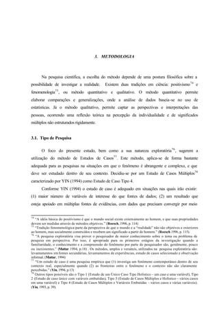 85
3. METODOLOGIA
Na pesquisa científica, a escolha do método depende de uma postura filosófica sobre a
possibilidade de investigar a realidade. Existem duas tradições em ciência: positivismo74
e
fenomenologia75
, ou método quantitativo e qualitativo. O método quantitativo permite
elaborar comparações e generalizações, onde a análise de dados baseia-se no uso de
estatísticas. Já o método qualitativo, permite captar as perspectivas e interpretações das
pessoas, ocorrendo uma reflexão teórica na percepção da individualidade e de significados
múltiplos não estruturados rigidamente.
3.1. Tipo de Pesquisa
O foco do presente estudo, bem como a sua natureza exploratória76
, sugerem a
utilização do método de Estudos de Casos77
. Este método, aplica-se de forma bastante
adequada para as pesquisas na situações em que o fenômeno é abrangente e complexo, e que
deve ser estudado dentro de seu contexto. Decidiu-se por um Estudo de Casos Múltiplos78
caracterizado por YIN (1994) como Estudo de Caso Tipo 4.
Conforme YIN (1994) o estudo de caso é adequado em situações nas quais irão existir:
(1) maior número de variáveis de interesse do que fontes de dados; (2) um resultado que
esteja apoiado em múltiplas fontes de evidências, com dados que precisam convergir por meio
74
“A idéia básica do positivismo é que o mundo social existe externamente ao homem, e que suas propriedades
devem ser medidas através de métodos objetivos.” (Roesch, 1996, p. 114)
75
“Tradição fenomenológica parte da perspectiva de que o mundo e a “realidade” não são objetivos e exteriores
ao homem, mas socialmente construídos e recebem um significado a partir do homem.” (Roesch 1996, p. 115).
76
“A pesquisa exploratória visa prover o pesquisador de maior conhecimento sobre o tema ou problema de
pesquisa em perspectiva. Por isso, é apropriada para os primeiros estágios da investigação quando a
familiaridade, o conhecimento e a compreensão do fenômeno por parte do pesquisador são, geralmente, pouco
ou inexistentes.” (Mattar 1994, p.18) . Os métodos, amplos e versáteis, utilizados na pesquisa exploratória são:
levantamentos em fontes secundárias, levantamentos de experiências, estudo de casos selecionado e observação
informal. (Mattar, 1994)
77
“Um estudo de caso é uma pesquisa empírica que (1) investiga um fenômeno contemporâneo dentro de seu
contexto real, especialmente quando (2) as fronteiras entre o fenômeno e o contexto não são claramente
percebidas.” (Yin, 1994, p.13)
78
Outros tipos possíveis são o Tipo 1 (Estudo de um Único Caso Tipo Holístico – um caso e uma variável), Tipo
2 (Estudo de caso único com varáveis embutidas), Tipo 3 (Estudo de Casos Múltiplos e Holístico – vários casos
em uma variável) e Tipo 4 (Estudo de Casos Múltiplos e Variáveis Embutidas – vários casos e várias variáveis).
(Yin, 1993, p. 39).
 
