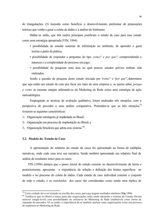 86
de triangulações; (3) trazendo como benefício o desenvolvimento preliminar de proposições
teóricas que venha a guiar a coleta de dados e a análise do fenômeno.
Define-se então, que três razões principais justificam o estudo de caso para esse estudo
como uma estratégia apropriada (YIN, 1994):
• possibilidade de estudar sistemas de informação no ambiente, de aprender e gerar
teorias a partir da prática;
• possibilidade de responder a perguntas do tipo como? e por que?, compreendendo a
natureza e a complexidade do processo em jogo;
• possibilidade de pesquisar uma área na qual poucos estudos prévios tenham sido
realizados.
Sendo a questão de pesquisa deste estudo iniciada por “como” e “por que”, determinou
que seja então um estudo de caso por focar em mais de uma empresa e, se queira saber porque
e como as mesmas estejam utilizando-se do Marketing de Rede como uma estratégia de ação
mercadológica.
Empregando as técnicas de avaliação qualitativa, foram analisadas três situações, com a
perspectiva de proceder a uma análise comparativa. Pretendeu-se que as três situações79
tivessem as seguintes características:
1- Organização estrangeira já implantada no Brasil;
2- Organização em processo de implantação no Brasil; e
3- Organização brasileira que adota esse sistema 80
.
3.2. Modelo do Estudo de Caso
A apresentação do relatório do estudo de casos foi apresentado na forma de múltiplas
narrativas, onde cada caso teve sua narrativa. Sendo também apresentado um relatório final de
análise de resultados único para os casos.
YIN (1994) destaca que o passo inicial do estudo consiste no desenvolvimento da teoria e
posteriormente, apresentar a importância da seleção e definição dos limites específicos no
modelo e no processo de coleta de dados. Cada estudo de caso individual consiste o conjunto
de todo o estudo, e as conclusões dos casos são consideradas como sendo uma réplica de
79
Certo cuidado deve ser tomado na escolha dos casos, para que tragam resultados similares (Yin, 1994).
80
Verifica-se que no Brasil a maior parte das organizações estão ainda adotando o sistema de Vendas Diretas
uninível (single-level) com possibilidades de utilizar-se do Marketing de Rede (multinível) como forma de
expansão de mercados. Vê -se então, a importância de se também analisar estas organizações como um processo
de seqüência ao Marketing de Rede.
 